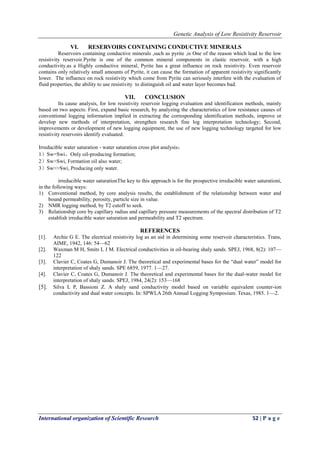 Genetic Analysis of Low Resistivity Reservoir
International organization of Scientific Research 52 | P a g e
VI. RESERVOIRS CONTAINING CONDUCTIVE MINERALS
Reservoirs containing conductive minerals ,such as pyrite ,is One of the reason which lead to the low
resistivity reservoir.Pyrite is one of the common mineral components in clastic reservoir, with a high
conductivity.as a Highly conductive mineral, Pyrite has a great influence on rock resistivity. Even reservoir
contains only relatively small amounts of Pyrite, it can cause the formation of apparent resistivity significantly
lower. The influence on rock resistivity which come from Pyrite can seriously interfere with the evaluation of
fluid properties, the ability to use resistivity to distinguish oil and water layer becomes bad.
VII. CONCLUSION
Its cause analysis, for low resistivity reservoir logging evaluation and identification methods, mainly
based on two aspects: First, expand basic research, by analyzing the characteristics of low resistance causes of
conventional logging information implied in extracting the corresponding identification methods, improve or
develop new methods of interpretation, strengthen research fine log interpretation technology; Second,
improvements or development of new logging equipment, the use of new logging technology targeted for low
resistivity reservoirs identify evaluated.
Irreducible water saturation - water saturation cross plot analysis：
1）Sw=Swi，Only oil-producing formation;
2）Sw>Swi, Formation oil also water;
3）Sw>>Swi, Producing only water.
irreducible water saturationThe key to this approach is for the prospective irreducible water saturationi,
in the following ways:
1) Conventional method, by core analysis results, the establishment of the relationship between water and
bound permeability, porosity, particle size in value.
2) NMR logging method, by T2 cutoff to seek.
3) Relationship core by capillary radius and capillary pressure measurements of the spectral distribution of T2
establish irreducible water saturation and permeability and T2 spectrum.
REFERENCES
[1]. Archie G E. The electrical resistivity log as an aid in determining some reservoir characteristics. Trans,
AIME, 1942, 146: 54—62
[2]. Waxman M H, Smits L J M. Electrical conductivities in oil-bearing shaly sands. SPEJ, 1968, 8(2): 107—
122
[3]. Clavier C, Coates G, Dumanoir J. The theoretical and experimental bases for the “dual water” model for
interpretation of shaly sands. SPE 6859, 1977. 1—27.
[4]. Clavier C, Coates G, Dumanoir J. The theoretical and experimental bases for the dual-water model for
interpretation of shaly sands. SPEJ, 1984, 24(2): 153—168
[5]. Silva L P, Bassioni Z. A shaly sand conductivity model based on variable equivalent counter-ion
conductivity and dual water concepts. In: SPWLA 26th Annual Logging Symposium. Texas, 1985. 1—2.
 