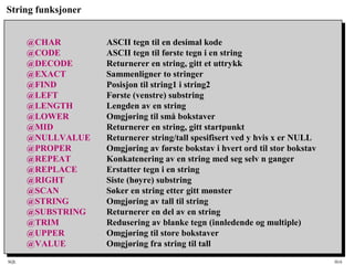 SQL HiA
String funksjoner
@CHAR ASCII tegn til en desimal kode
@CODE ASCII tegn til første tegn i en string
@DECODE Returnerer en string, gitt et uttrykk
@EXACT Sammenligner to stringer
@FIND Posisjon til string1 i string2
@LEFT Første (venstre) substring
@LENGTH Lengden av en string
@LOWER Omgjøring til små bokstaver
@MID Returnerer en string, gitt startpunkt
@NULLVALUE Returnerer string/tall spesifisert ved y hvis x er NULL
@PROPER Omgjøring av første bokstav i hvert ord til stor bokstav
@REPEAT Konkatenering av en string med seg selv n ganger
@REPLACE Erstatter tegn i en string
@RIGHT Siste (høyre) substring
@SCAN Søker en string etter gitt mønster
@STRING Omgjøring av tall til string
@SUBSTRING Returnerer en del av en string
@TRIM Redusering av blanke tegn (innledende og multiple)
@UPPER Omgjøring til store bokstaver
@VALUE Omgjøring fra string til tall
 