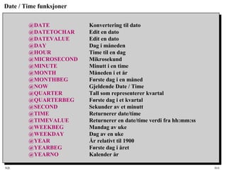 SQL HiA
Date / Time funksjoner
@DATE Konvertering til dato
@DATETOCHAR Edit en dato
@DATEVALUE Edit en dato
@DAY Dag i måneden
@HOUR Time til en dag
@MICROSECOND Mikrosekund
@MINUTE Minutt i en time
@MONTH Måneden i et år
@MONTHBEG Første dag i en måned
@NOW Gjeldende Date / Time
@QUARTER Tall som representerer kvartal
@QUARTERBEG Første dag i et kvartal
@SECOND Sekunder av et minutt
@TIME Returnerer date/time
@TIMEVALUE Returnerer en date/time verdi fra hh:mm:ss
@WEEKBEG Mandag av uke
@WEEKDAY Dag av en uke
@YEAR År relativt til 1900
@YEARBEG Første dag i året
@YEARNO Kalender år
 