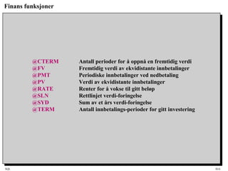 SQL HiA
Finans funksjoner
@CTERM Antall perioder for å oppnå en fremtidig verdi
@FV Fremtidig verdi av ekvidistante innbetalinger
@PMT Periodiske innbetalinger ved nedbetaling
@PV Verdi av ekvidistante innbetalinger
@RATE Renter for å vokse til gitt beløp
@SLN Rettlinjet verdi-foringelse
@SYD Sum av et års verdi-foringelse
@TERM Antall innbetalings-perioder for gitt investering
 