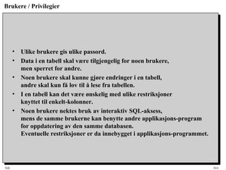 SQL HiA
Brukere / Privilegier
• Ulike brukere gis ulike passord.
• Data i en tabell skal være tilgjengelig for noen brukere,
men sperret for andre.
• Noen brukere skal kunne gjøre endringer i en tabell,
andre skal kun få lov til å lese fra tabellen.
• I en tabell kan det være ønskelig med ulike restriksjoner
knyttet til enkelt-kolonner.
• Noen brukere nektes bruk av interaktiv SQL-aksess,
mens de samme brukerne kan benytte andre applikasjons-program
for oppdatering av den samme databasen.
Eventuelle restriksjoner er da innebygget i applikasjons-programmet.
 