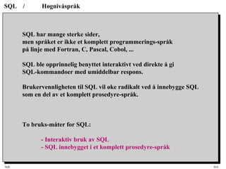 SQL HiA
SQL / Høgnivåspråk
SQL har mange sterke sider,
men språket er ikke et komplett programmerings-språk
på linje med Fortran, C, Pascal, Cobol, ...
SQL ble opprinnelig benyttet interaktivt ved direkte å gi
SQL-kommandoer med umiddelbar respons.
Brukervennligheten til SQL vil øke radikalt ved å innebygge SQL
som en del av et komplett prosedyre-språk.
To bruks-måter for SQL:
- Interaktiv bruk av SQL
- SQL innebygget i et komplett prosedyre-språk
 