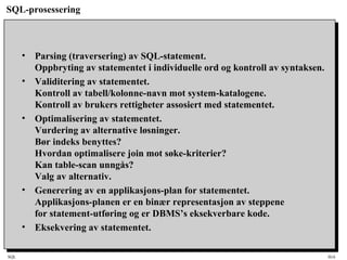 SQL HiA
SQL-prosessering
• Parsing (traversering) av SQL-statement.
Oppbryting av statementet i individuelle ord og kontroll av syntaksen.
• Validitering av statementet.
Kontroll av tabell/kolonne-navn mot system-katalogene.
Kontroll av brukers rettigheter assosiert med statementet.
• Optimalisering av statementet.
Vurdering av alternative løsninger.
Bør indeks benyttes?
Hvordan optimalisere join mot søke-kriterier?
Kan table-scan unngås?
Valg av alternativ.
• Generering av en applikasjons-plan for statementet.
Applikasjons-planen er en binær representasjon av steppene
for statement-utføring og er DBMS’s eksekverbare kode.
• Eksekvering av statementet.
 