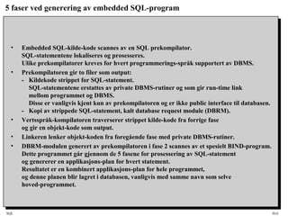 SQL HiA
5 faser ved generering av embedded SQL-program
• Embedded SQL-kilde-kode scannes av en SQL prekompilator.
SQL-statementene lokaliseres og prosesseres.
Ulike prekompilatorer kreves for hvert programmerings-språk supportert av DBMS.
• Prekompilatoren gir to filer som output:
- Kildekode strippet for SQL-statement.
SQL-statementene erstattes av private DBMS-rutiner og som gir run-time link
mellom programmet og DBMS.
Disse er vanligvis kjent kun av prekompilatoren og er ikke public interface til databasen.
- Kopi av strippede SQL-statement, kalt database request module (DBRM).
• Vertsspråk-kompilatoren traverserer strippet kilde-kode fra forrige fase
og gir en objekt-kode som output.
• Linkeren lenker objekt-koden fra foregående fase med private DBMS-rutiner.
• DBRM-modulen generert av prekompilatoren i fase 2 scannes av et spesielt BIND-program.
Dette programmet går gjennom de 5 fasene for prosessering av SQL-statement
og genererer en applikasjons-plan for hvert statement.
Resultatet er en kombinert applikasjons-plan for hele programmet,
og denne planen blir lagret i databasen, vanligvis med samme navn som selve
hoved-programmet.
 