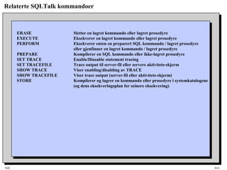 SQL HiA
Relaterte SQLTalk kommandoer
ERASE Sletter en lagret kommando eller lagret prosedyre
EXECUTE Eksekverer en lagret kommando eller lagret prosedyre
PERFORM Eksekverer enten en preparert SQL kommando / lagret prosedyre
eller gjenfinner en lagret kommando / lagret prosedyre
PREPARE Kompilerer en SQL kommando eller ikke-lagret prosedyre
SET TRACE Enable/Diasable statement tracing
SET TRACEFILE Trace output til server-fil eller servers aktivitets-skjerm
SHOW TRACE Viser enabling/disabling av TRACE
SHOW TRACEFILE Viser trace output (server-fil eller aktivitets-skjerm)
STORE Kompilerer og lagrer en kommando eller prosedyre i systemkatalogene
(og dens eksekveringsplan for seinere eksekvering)
 
