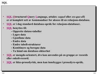 SQL HiA
SQL
• SQL (Structured Query Language, uttales: sequel eller ess-que-ell)
er et komplett sett av kommandoer for aksess til en relasjons-database.
• SQL er i dag standard database-språk for relasjons-databaser.
• SQL benyttes til:
- Opprette datase-tabeller
- Lagre data
- Gjenfinne data
- Endre data
- Endre tabell-strukturer
- Kombinere og beregne data
- Ta hånd om database-sikkerhet
• SQL er mengde-orientert, dvs kan anvendes på en gruppe av records
eller enkelt-record.
• SQL er ikke-prosedyrisk, men kan innebygges i prosedyre-språk.
 