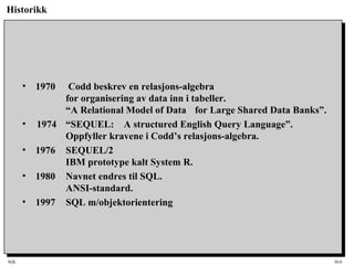 SQL HiA
Historikk
• 1970 Codd beskrev en relasjons-algebra
for organisering av data inn i tabeller.
“A Relational Model of Data for Large Shared Data Banks”.
• 1974 “SEQUEL: A structured English Query Language”.
Oppfyller kravene i Codd’s relasjons-algebra.
• 1976 SEQUEL/2
IBM prototype kalt System R.
• 1980 Navnet endres til SQL.
ANSI-standard.
• 1997 SQL m/objektorientering
 