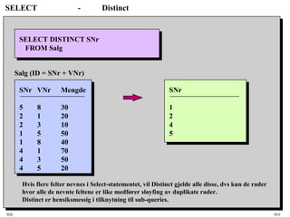 SQL HiA
SELECT - Distinct
SELECT DISTINCT SNr
FROM Salg
SNr
1
2
4
5
Hvis flere felter nevnes i Select-statementet, vil Distinct gjelde alle disse, dvs kun de rader
hvor alle de nevnte feltene er like medfører sløyfing av duplikate rader.
Distinct er hensiksmessig i tilknytning til sub-queries.
SNr VNr Mengde
5 8 30
2 1 20
2 3 10
1 5 50
1 8 40
4 1 70
4 3 50
4 5 20
Salg (ID = SNr + VNr)
 