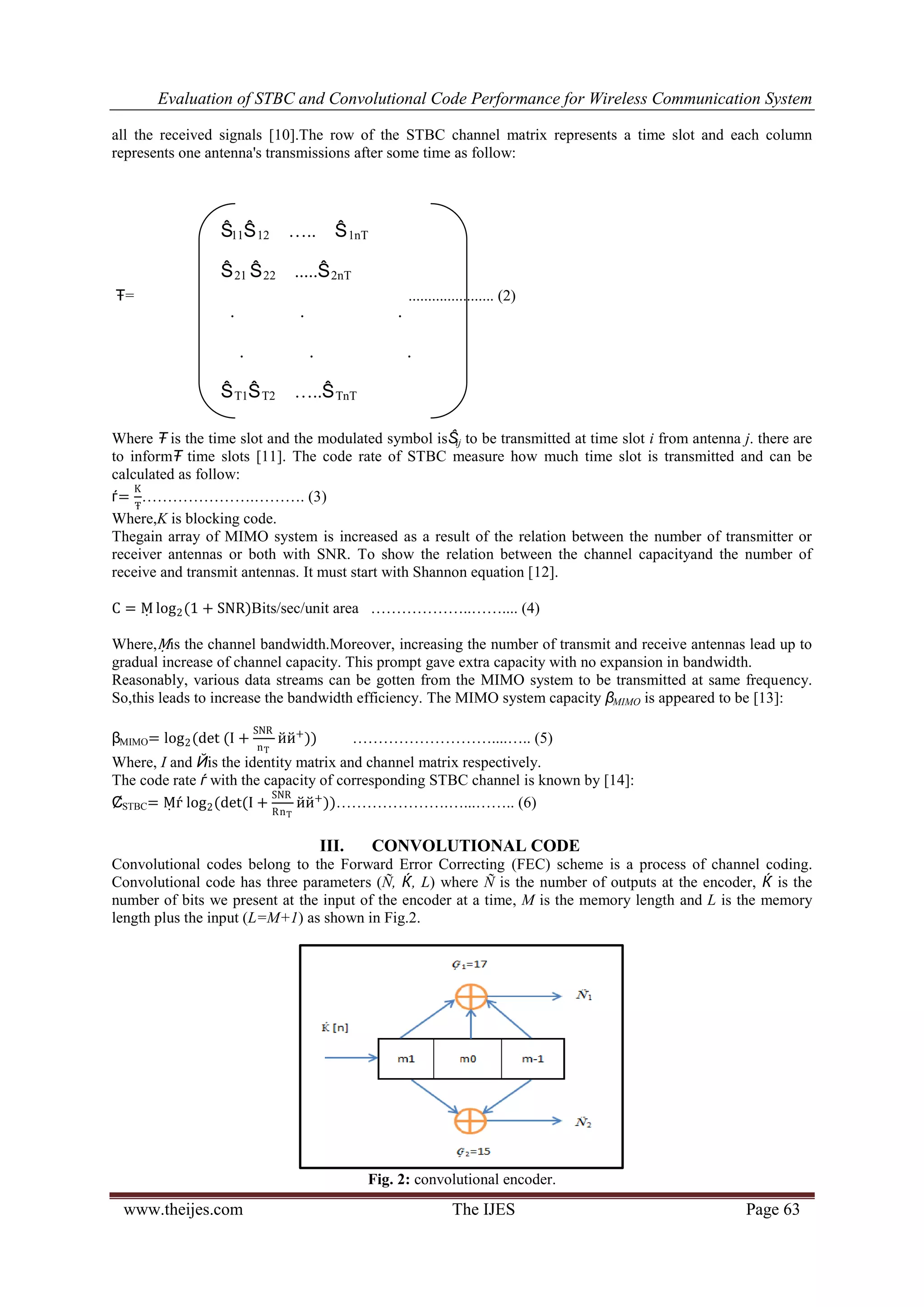 Evaluation of STBC and Convolutional Code Performance for Wireless Communication System
www.theijes.com The IJES Page 63
all the received signals [10].The row of the STBC channel matrix represents a time slot and each column
represents one antenna's transmissions after some time as follow:
Ŧ= ...................... (2)
Where Ŧ is the time slot and the modulated symbol isŜij to be transmitted at time slot i from antenna j. there are
to informŦ time slots [11]. The code rate of STBC measure how much time slot is transmitted and can be
calculated as follow:
ѓ=
K
Ŧ
………………….………. (3)
Where,K is blocking code.
Thegain array of MIMO system is increased as a result of the relation between the number of transmitter or
receiver antennas or both with SNR. To show the relation between the channel capacityand the number of
receive and transmit antennas. It must start with Shannon equation [12].
C = Ṃ log2(1 + SNR)Bits/sec/unit area ………………..…….... (4)
Where,Ṃis the channel bandwidth.Moreover, increasing the number of transmit and receive antennas lead up to
gradual increase of channel capacity. This prompt gave extra capacity with no expansion in bandwidth.
Reasonably, various data streams can be gotten from the MIMO system to be transmitted at same frequency.
So,this leads to increase the bandwidth efficiency. The MIMO system capacity βMIMO is appeared to be [13]:
βMIMO= log2(det (I +
SNR
nT
йй+
)) ………………………....….. (5)
Where, I and Йis the identity matrix and channel matrix respectively.
The code rate ѓ with the capacity of corresponding STBC channel is known by [14]:
ȻSTBC= Ṃѓ log2(det(I +
SNR
RnT
йй+
))………………….…...…….. (6)
III. CONVOLUTIONAL CODE
Convolutional codes belong to the Forward Error Correcting (FEC) scheme is a process of channel coding.
Convolutional code has three parameters (Ñ, Ќ, L) where Ñ is the number of outputs at the encoder, Ќ is the
number of bits we present at the input of the encoder at a time, M is the memory length and L is the memory
length plus the input (L=M+1) as shown in Fig.2.
Fig. 2: convolutional encoder.
Ŝ11Ŝ12 ….. Ŝ1nT
Ŝ21 Ŝ22 .....Ŝ2nT
. . .
. . .
ŜT1ŜT2 …..ŜTnT
 
