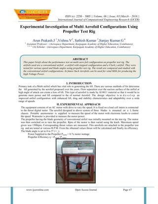 ISSN (e): 2250 – 3005 || Volume, 06 || Issue, 03||March – 2016 ||
International Journal of Computational Engineering Research (IJCER)
www.ijceronline.com Open Access Journal Page 67
Experimental Investigation of Multi Aerofoil Configurations Using
Propeller Test Rig
Arun Prakash.J 1
,Vishnu.V2
, Sathish Kumar 3
,Sanjay Kumar.G 4
1.
Assiatant Professor – (Aerospace Department, Karpagam Academy of Higher Education, Coimbatore)
2, 3, 4.
UG Scholar - (Aerospace Department, Karpagam Academy of Higher Education, Coimbatore)
I. INTRODUCTION
Primary task of a Multi airfoil which has vital role in generating the lift .There are various methods of for determine
the lift generated by the aerofoil proposed over the years. Flow separation over the suction surface of the airfoil at
high angle of attack can create a loss of lift. This type of aerofoil is made by Al 8011 material so that it would be to
generate more power and lift compared to the of normal Aerofoil. The design objective is to d e v e l o p an
improved airfoil configuration with enhanced lift, drag and stability characteristics and adaptability over a wide
range of speeds.
II. EXPERIMENTAL APPROACH
The equipment consists of an AC motor with drive to vary the speed. It is fixed on a load cell intern is connected
to the thrust digital meter. The aerofoil designed to above system of three blades is mounted on a L frame
chassis. Portable anemometer is supplied to measure the speed of the motor with electronic knobs to control
the speed. Wattmeter is provided to measure the motor power.
The propeller having the blade geometry of conventional airfoil was initially mounted on the test rig. The motor
was then switched on to turn the propeller. Rpm of the motor is then varied using the knob. Maximum speed
given was 1500rpm. Corresponding thrust values are measured .This aerofoils are attached in the propeller test
rig and are tested at various R.P.M. From the obtained values thrust will be calculated and finally its efficiency.
The blade angle is set to 0 to 5o
(+/_).
Power Supplied to the Propeller Pmotor = 0.7x motor wattage
Propeller Efficiency η = Pactual/ P motor
ABSTRACT
This paper briefs about the performance test on multi aero foil configuration on propeller test rig. The
airfoils used are a conventional airfoil , a airfoil with stepped configuration and a Clark y airfoil .They were
tested for various speed and blade angles using propeller test rig. The result are compared and studied with
the conventional airfoil configurations. In future Such Aerofoils can be used for wind Mills for producing the
high Voltage Power.
 