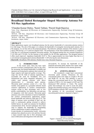 Chandan Kumar Dubey.et al. Int. Journal of Engineering Research and Applications www.ijera.com
ISSN: 2248-9622, Vol. 6, Issue 4, (Part - 4) April 2016, pp.74-78
www.ijera.com 74|P a g e
Broadband Slotted Rectangular Shaped Microstrip Antenna For
WI-Max Applications
¹Chandan Kumar Dubey, ²Sumit Tahlani, ³Paresh Singh Rajoriya
1
(Asst. Prof., Department Of Electronics & Communication Engineering, Poornima Group Of Institutions,
Jaipur, India)
2
(B.Tech., VIII Sem., Department Of Electronics And Communication Engineering, Poornima Group Of
Institutions, Jaipur, India)
3
(B.Tech., VIII Sem., Department Of Electronics And Communication Engineering, Poornima Group Of
Institutions, Jaipur, India)
ABSTRACT
Many applications require very broadband antenna, but the narrow bandwidth of a microstrip antenna restricts
its wide usage. The aim of this paper is to enhance the bandwidth of rectangular microstrip patch antenna. For
this purpose, we cut four slots in the proposed antenna. The dielectric substrate material of the antenna is glass
epoxy FR4 having εr=4. 4 and loss tangent 0.025. The performance of the final modified antenna is compared
with that of a conventional rectangular microstrip antenna. The designed antenna has two resonant frequencies
5.42 GHz and 5.70 GHz. So this antenna is best suitable for the Wi-Max applications. The designed antenna
offers much improved impedance bandwidth 10.45 %. This is approximately two times higher than that in a
conventional rectangular patch antenna (Bandwidth= 5.34%) having the same dimensions.
Keywords– Broadband, FR4 substrate, Parallel slots, Gain, Resonant frequency
I. INTRODUCTION
In the recent years, there has been rapid
growth in wireless communication. Day by day users
are increasing, but limited bandwidth is available and
operators are trying hard to optimize their network for
larger capacity and improved quality coverage. This
surge has led the field of antenna engineering to
accomadte the need for broadband, low cost
miniaturized and easily integrated antennas[1]. A
widely used antenna structure with above
characteristics is microstrip patch antenna.
Microstrip patch antennas consist of a very thin
metallic strip (patch) on a grounded substrate found
extensive applications in wireless communication
systems owing to their advantages such as low
profile, conformability, low fabrication cost and ease
of integration with feed network. Microstrip patch
antennas come with a drawback of narrow bandwidth,
but wireless communication applications require
broad bandwidth and relatively high gain [2-3]. The
shape of antenna varies according to their use, the
work is continuously getting occurred to achieve
faithful factors, by small size antenna for broadband
communication [4-6]. Several techniques have been
used to enhance the bandwidth by interpolating
surface modification in patch configuration [7].
In past decades of communication world , microstrip
antennas have played an active role and have become
a major research topic due to their advantages and
ease in fabrication and integration with solid state
devices[8-9]. To increase the bandwidth of the
proposed microstrip patch antenna four square shape
slots have been introduced in the antenna geometry.
II. ANTENNA DESIGN
We considered a single layer conventional
microstrip patch antenna. Dimension for this
conventional patch were taken as Length L=40 mm
and Width W= 64 mm. FR4 substrate is used to
design this conventional patch by us. The dielectric
constant of FR4 is 4.4, loss tangent is 0.025 and The
thicknessof FR4 substrate is 1.6mm. The coaxial
probe feed technique was used to excite the patch.
Design and simulation process were carried out using
IE3D simulation software 2007 version 12.30.
The geometry of the conventional rectangular
microstrip patch antenna is depicted in figure 1.
Figure 1: Geometry of Conventional Rectangular
Patch Microstrip Antenna
RESEARCH ARTICLE OPEN ACCESS
 