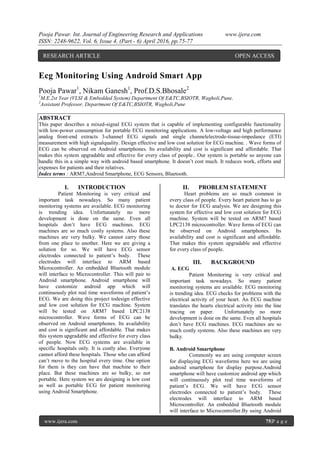 Pooja Pawar. Int. Journal of Engineering Research and Applications www.ijera.com
ISSN: 2248-9622, Vol. 6, Issue 4, (Part - 6) April 2016, pp.75-77
www.ijera.com 75|P a g e
Ecg Monitoring Using Android Smart App
Pooja Pawar1
, Nikam Ganesh1
, Prof.D.S.Bhosale2
1
M.E.2st Year (VLSI & Embedded System) Department Of E&TC,BSIOTR, Wagholi,Pune.
2
Assistant Professor, Department Of E&TC,BSIOTR, Wagholi,Pune
ABSTRACT
This paper describes a mixed-signal ECG system that is capable of implementing configurable functionality
with low-power consumption for portable ECG monitoring applications. A low-voltage and high performance
analog front-end extracts 3-channel ECG signals and single channelelectrode-tissue-impedance (ETI)
measurement with high signalquality. Design effective and low cost solution for ECG machine. . Wave forms of
ECG can be observed on Android smartphones. Its availability and cost is significant and affordable. That
makes this system upgradable and effective for every class of people.. Our system is portable so anyone can
handle this in a simple way with android based smartphone. It doesn’t cost much. It reduces work, efforts and
expenses for patients and their relatives.
Index terms : ARM7,Android Smartphone, ECG Sensors, Bluetooth.
I. INTRODUCTION
Patient Monitoring is very critical and
important task nowadays. So many patient
monitoring systems are available. ECG monitoring
is trending idea. Unfortunately no more
development is done on the same. Even all
hospitals don’t have ECG machines. ECG
machines are so much costly systems. Also these
machines are very bulky. We cannot carry those
from one place to another. Here we are giving a
solution for so. We will have ECG sensor
electrodes connected to patient’s body. These
electrodes will interface to ARM based
Microcontroller. An embedded Bluetooth module
will interface to Microcontroller. This will pair to
Android smartphone. Android smartphone will
have customize android app which will
continuously plot real time waveforms of patient’s
ECG. We are doing this project todesign effective
and low cost solution for ECG machine. System
will be tested on ARM7 based LPC2138
microcontroller. Wave forms of ECG can be
observed on Android smartphones. Its availability
and cost is significant and affordable. That makes
this system upgradable and effective for every class
of people. Now ECG systems are available in
specific hospitals only. It is costly also. Everyone
cannot afford these hospitals. Those who can afford
can’t move to the hospital every time. One option
for them is they can have that machine to their
place. But these machines are so bulky, so not
portable. Here system we are designing is low cost
as well as portable ECG for patient monitoring
using Android Smartphone.
II. PROBLEM STATEMENT
Heart problems are so much common in
every class of people. Every heart patient has to go
to doctor for ECG analysis. We are designing this
system for effective and low cost solution for ECG
machine. System will be tested on ARM7 based
LPC2138 microcontroller. Wave forms of ECG can
be observed on Android smartphones. Its
availability and cost is significant and affordable.
That makes this system upgradable and effective
for every class of people.
III. BACKGROUND
A. ECG
Patient Monitoring is very critical and
important task nowadays. So many patient
monitoring systems are available. ECG monitoring
is trending idea. ECG checks for problems with the
electrical activity of your heart. An ECG machine
translates the hearts electrical activity into the line
tracing on paper. Unfortunately no more
development is done on the same. Even all hospitals
don’t have ECG machines. ECG machines are so
much costly systems. Also these machines are very
bulky.
B. Android Smartphone
Commonly we are using computer screen
for displaying ECG waveforms here we are using
android smartphone for display purpose.Android
smartphone will have customize android app which
will continuously plot real time waveforms of
patient’s ECG. We will have ECG sensor
electrodes connected to patient’s body. These
electrodes will interface to ARM based
Microcontroller. An embedded Bluetooth module
will interface to Microcontroller.By using Android
RESEARCH ARTICLE OPEN ACCESS
 