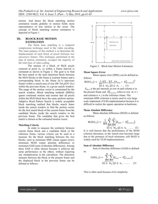 Om Prakash et al. Int. Journal of Engineering Research and Applications www.ijera.com
ISSN: 2248-9622, Vol. 6, Issue 5, (Part - 7) May 2016, pp.61-65
www.ijera.com 62 | P a g e
motion. And hence the block matching motion
estimation results globally in motion fields more
representative of true motion in the scene. The
concept of block matching motion estimation is
depicted in Figure 1.
III. BLOCK BASE MOTION
ESTIMATION
The block base matching is a temporal
compression technique used in the video encoding.
The main purpose of this method is to determine the
displacements of each block of pixels between two
successive frames. This technique, performed in the
step of motion estimation, occupies the majority of
the total time of video coding.
The motion of a block of MxN pixels
centered at point (x, y) within a frame interval is
estimated as shown in Figure 2. The goal is to find
the best match or the least distortion block between
the MxN blocks in the frame k (current frame) and a
corresponding block in the frame (k-1) (previous
frame) within a search area of size (M+2m2)x(N+2n1)
within the previous frame, in a given search window.
The range of the motion vector is constrained by the
search window. Block matching methods (BMAs)
ignore rotational motion and assume that all pixels
within the MxN block have the same uniform motion.
Adaptive Rood Pattern Search is widely acceptable
block matching method that blocks search faster
inside the search window to find the motion vector
for the best match block of the current frame from the
candidate blocks inside the search window in the
previous frame. The candidate that gives the best
match is chosen as the estimated motion vector.
Matching Criteria
In order to measure the similarity between
current frame block and a candidate block of the
reference frame, various criteria can be used as a
measure for the block matching between the two
blocks, such as minimum MSE (mean square error),
minimum MAD (mean absolute difference) or
minimum SAD (sum of absolute differences). Among
these SAD is often chosen because it achieves the
same performance as the others, without requiring
any multiplication in the calculation. The distortion
measure between the block in the present frame and
the displaced block in the previous frame can be
defined as follows:
Figure 2: Block base Motion Estimation
Mean Square Error
Mean square error (MSE) can be defined as
follows:
‫ܧܵܯ‬ሺ݅, ݆ሻ =
ଵ
ெே
∑ ∑ ൫ܺ௠,௡ − ܺ௠ା௜,௡ା௝
ோ
൯
ଶே
௡ୀଵ
ெ
௠ୀଵ
|݅| ≤ ݉ଶ, |݆| ≤ ݊ଵ ….. (1)
ܺ௠,௡ is the pel intensity at row ݉ and column ݊ in
the present frame and ܺ௠ା௜,௡ା௝
ோ
refers to row ݉ + ݅
and column ݊ + ݆ in the reference frame. The
minimum MSE criterion is rarely used in very large
scale implement (VLSI) implementation because it is
difficult to realize the square operation in hardware.
Mean Absolute Difference
Mean absolute difference (MAD) is defined
as follows:
‫ܦܣܯ‬ሺ݅, ݆ሻ =
1
‫ܰܯ‬
෍ ෍หܺ௠,௡ − ܺ௠ା௜,௡ା௝
ோ
ห
ே
௡ୀଵ
ெ
௠ୀଵ
|݅| ≤ ݉ଶ, |݆| ≤ ݊ଵ …… (2)
It is well known that the performance of the MAD
criterion decreases, as the search area becomes large
due to the presence of local minimum, still MAD is
widely used for VLSI implementations.
Sum of Absolute Difference
Sum of absolute difference (SAD) is defined
as:
ܵ‫ܦܣ‬ሺ݅, ݆ሻ = ෍ ෍หܺ௠,௡ − ܺ௠ା௜,௡ା௝
ோ
ห
ே
௡ୀଵ
ெ
௠ୀଵ
|݅| ≤ ݉ଶ, |݆| ≤ ݊ଵ ……. (3)
This is often used because of its simplicity.
 