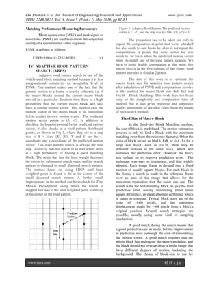 Om Prakash et al. Int. Journal of Engineering Research and Applications www.ijera.com
ISSN: 2248-9622, Vol. 6, Issue 5, (Part - 7) May 2016, pp.61-65
www.ijera.com 63 | P a g e
Matching Performance Measuring Parameters
Mean square error (MSE) and peak signal to
noise ratio (PSNR) are used to evaluate the subjective
quality of a reconstructed video sequence.
PSNR is defined as follows:
PSNR=10log10 (2552/MSE) …. (4)
IV. ADAPTIVE ROOD PATTERN
SEARCH (ARPS)
Adaptive rood pattern search is one of the
widely used block matching method because it is less
computational complexity on acceptable level of
PSNR. This method makes use of the fact that the
general motion in a frame is usually coherent, i.e. if
the macro blocks around the current macro block
moved in a particular direction then there is a high
probability that the current macro block will also
have a similar motion vector. This method uses the
motion vector of the macro block to its immediate
left to predict its own motion vector. The predicted
motion vector points to (3, -2). In addition to
checking the location pointed by the predicted motion
vector, it also checks at a rood pattern distributed
points, as shown in Fig 3, where they are at a step
size of S = Max (|X|, |Y|). X and Y are the x-
coordinate and y-coordinate of the predicted motion
vector. This rood pattern search is always the first
step. It directly puts the search in an area where there
is a high probability of finding a good matching
block. The point that has the least weight becomes
the origin for subsequent search steps, and the search
pattern is changed to small diamond search pattern.
The method keeps on doing SDSP until least
weighted point is found to be at the center of the
small diamond search pattern. A further small
improvement in the method can be to check for Zero
Motion Prejudgment, using which the search is
stopped half way if the least weighted point is already
at the center of the rood pattern.
Figure 3: Adaptive Root Pattern: The predicted motion
vector is (3,-2), and the step size S = Max (|3|, |-2|) = 3.
The precaution has to be taken not only to
repeat the computation at point that were checked
but also needs to care has to be taken to not repeat the
computations at points that were earlier but also
needs to be taken when the predicted motion vector
turns to match one of the rood pattern location. We
have to avoid double computation at that point. For
macro blocks in the first column of the frame, rood
pattern step size is fixed at 2 pixels.
The aim of this work is to optimize the
macro block size for adaptive rood pattern search
after calculation of PSNR and computations involve
in this method for macro block size 4x4, 8x8 and
16x16 Block Matching. This work does not focus
only on the complexity and computation time of
method, but it also gives objective and subjective
quality assessment of decoded video frame by means
of each search method.
Fixed Size of Macro Block
In the fixed-size Block Matching method,
the size of block is predefined. The motion estimation
process is only to find a block with the minimum
matching error from the reference frame(s). Often the
sizes of block are set as 16x16, 8x8, or 4x4. As for a
large size block, such as 16x16, there may be
different motions in the same block, which will
increases the prediction error. However, the block
size reduce go to improve prediction error. The
technique was easy to implement, and thus widely
adopted. Each image frame is divided into a fixed
number of usually square blocks. For each block in
the frame, a search is made in the reference frame
over an area of the image that allows for the
maximum translation that the coder can use. The
search is for the best matching block, to give the least
prediction error, usually minimizing either mean
square difference, or mean absolute difference which
is easier to compute. Typical block sizes are of the
order of 16xl6 pixels, and the maximum
displacement might be +-64 pixels from a block's
original position. Several search strategies are
possible, usually using some kind of sampling
mechanism.
A good match during the search means that
a good prediction can be made, but the improvement
in prediction must outweigh the cost of transmitting
the motion vector. A good match requires that the
whole block has undergone the same translation, and
the block should not overlap objects in the image that
have different degrees of motion, including the
background. The choice of block-size to use for
 