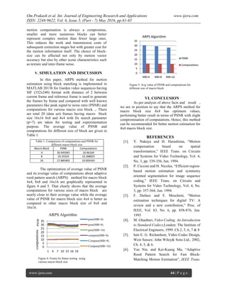 Om Prakash et al. Int. Journal of Engineering Research and Applications www.ijera.com
ISSN: 2248-9622, Vol. 6, Issue 5, (Part - 7) May 2016, pp.61-65
www.ijera.com 64 | P a g e
motion compensation is always a compromise,
smaller and more numerous blocks can better
represent complex motion than fewer large ones.
This reduces the work and transmission costs of
subsequent correction stages but with greater cost for
the motion information itself. The choice of block-
size can be affected not only by motion vector
accuracy but also by other scene characteristics such
as texture and inter-frame noise.
V. SIMULATION AND DISCUSSION
In this paper, ARPS method for motion
estimation using block matching is implemented in
MATLAB 2013b for Garden video sequences having
SIF (352x240) format with distance of 2 between
current frame and reference frame is used to generate
the frames by frame and compared with well known
parameters like peak signal to noise ratio (PSNR) and
computations for various macro size block. ,. There
are total 20 (data set) frames having macro block
size 16x16 8x8 and 4x4 with fix search parameter
(p=7) are taken for testing and experimentation
purpose. The average value of PSNR and
computations for different size of block are given in
Table 1.
Table 1: Comparison of computations and PSNR for
different macro block size
Macro Block PSNR Computations
4 30.445045 10.46164
8 29.35503 10.288825
16 27.885405 10.005435
The optimization of average value of PSNR
and its average value of computations about adaptive
rood pattern search (ARPS) method for macro block
4x4, 8x8 and 16x16 are graphically represented in
figure 4 and 5. That clearly shows that the average
computations for various sizes of macro block are
nearly close to their average value while the average
value of PSNR for macro block size 4x4 is better as
compared to other macro block size of 8x8 and
16x16.
VI. CONCLUSION
As per analysis of above facts and result ,
we are in position to say that the ARPS method for
macro block size 4x4 has optimum values,
performing better result in terms of PSNR with slight
compromisation of computations. Hence, this method
can be recommended for better motion estimation for
4x4 macro block size.
REFERENCES
[1]. Y. Nakaya and H. Harashima, “Motion
compensation based on spatial
transformation,” IEEE Trans. on Circuits
and Systems for Video Technology, Vol. 4,
No. 3, pp. 339-356, Jun. 1994.
[2]. P. Cicconi and H. Nicolas, “Efficient region-
based motion estimation and symmetry
oriented segmentation for image sequence
coding,” IEEE Trans. on Circuits and
Systems for Video Technology, Vol. 4, No.
3, pp. 357-364, Jun. 1994.
[3]. F. Dufaux and F. Moscheni, “Motion
estimation techniques for digital TV: A
review and a new contribution,” Proc. of
IEEE, Vol. 83, No. 6, pp. 858-876, Jun.
1995
[4]. M. Ghanbari, Video Coding, An Introduction
to Standard Codecs,London: The Institute of
Electrical Engineers, 1999. Ch.2, 5, 6, 7 & 8
[5]. Iain E. G. Richardson, Video Codec Design,
West Sussex: John Wiley& Sons Ltd., 2002,
Ch. 4, 5, & 6.
[6]. Yao Nie, and Kai-Kuang Ma, “Adaptive
Rood Pattern Search for Fast Block-
Matching Motion Estimation”, IEEE Trans.
0
5
10
15
20
25
30
35
1 4 7 10 13 16 19
psnr(MB=4)
psnr(MB=8)
psnr(MB=16)
compute(MB=4)
Compute(MB=8)
Compute(MB=16)
computationsPSNR
ARPS Algorithm
Figure 4: Frame by frame testing using
various macro block size
0
5
10
15
20
25
30
35
MB=4 MB=8 MB=16
PSNR
Computations
ARPS Algorithm
Figure 5: Avg value of PSNR and computations for
different size of macro block
 