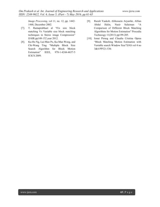 Om Prakash et al. Int. Journal of Engineering Research and Applications www.ijera.com
ISSN: 2248-9622, Vol. 6, Issue 5, (Part - 7) May 2016, pp.61-65
www.ijera.com 65 | P a g e
Image Processing, vol 11, no. 12, pp. 1442-
1448, December 2002.
[7]. T. Ramaprabhaet al “Fix size block
matching Vs Variable size block matching
techniques in Stereo image Compression”
IJAIR pp148-152 year 2012.
[8]. Ka-Ho Ng, Lai-Man Po, Ka-Man Wong, and
Chi-Wang Ting “Multiple Block Size
Search Algorithm for Block Motion
Estimation” IEEE, 978-1-4244-4657-5
ICICS 2009.
[9]. Razali Yaakob, Alihossein Aryanfar, Alfian
Abdul Halin, Nasir Sulaiman “A
Comparison of Different Block Matching
Algorithms for Motion Estimation” Procedia
Technoogy 11(2013) pp199-205.
[10]. Ionut Pirnog and Claudia Cristina Oprea
“Block Matching Motion Estimation with
Variable search Window Size”IJAS vol 4 no
3&4 PP521-530.
 
