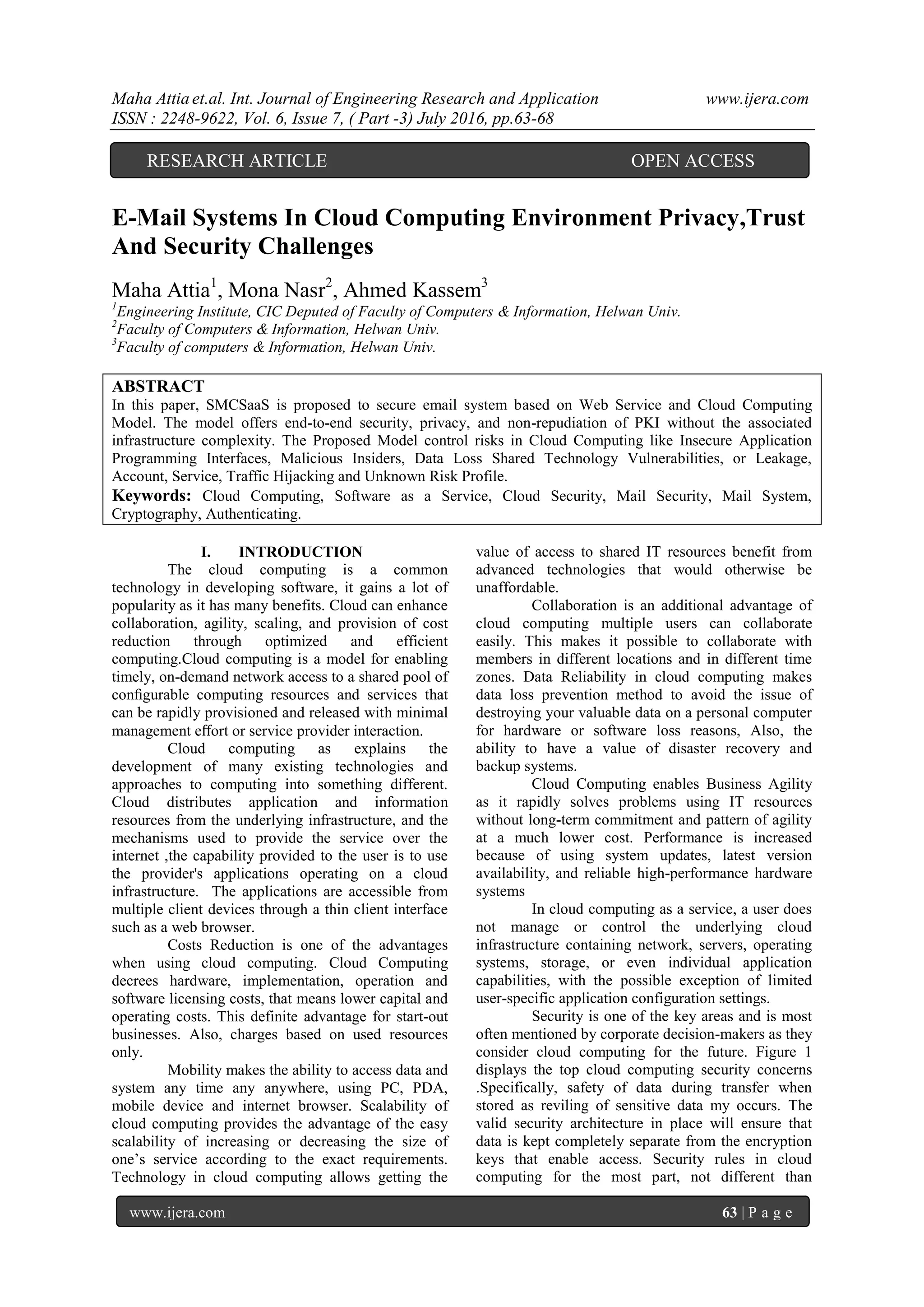 Maha Attia et.al. Int. Journal of Engineering Research and Application www.ijera.com
ISSN : 2248-9622, Vol. 6, Issue 7, ( Part -3) July 2016, pp.63-68
www.ijera.com 63 | P a g e
E-Mail Systems In Cloud Computing Environment Privacy,Trust
And Security Challenges
Maha Attia1
, Mona Nasr2
, Ahmed Kassem3
1
Engineering Institute, CIC Deputed of Faculty of Computers & Information, Helwan Univ.
2
Faculty of Computers & Information, Helwan Univ.
3
Faculty of computers & Information, Helwan Univ.
ABSTRACT
In this paper, SMCSaaS is proposed to secure email system based on Web Service and Cloud Computing
Model. The model offers end-to-end security, privacy, and non-repudiation of PKI without the associated
infrastructure complexity. The Proposed Model control risks in Cloud Computing like Insecure Application
Programming Interfaces, Malicious Insiders, Data Loss Shared Technology Vulnerabilities, or Leakage,
Account, Service, Traffic Hijacking and Unknown Risk Profile.
Keywords: Cloud Computing, Software as a Service, Cloud Security, Mail Security, Mail System,
Cryptography, Authenticating.
I. INTRODUCTION
The cloud computing is a common
technology in developing software, it gains a lot of
popularity as it has many benefits. Cloud can enhance
collaboration, agility, scaling, and provision of cost
reduction through optimized and efficient
computing.Cloud computing is a model for enabling
timely, on-demand network access to a shared pool of
conﬁgurable computing resources and services that
can be rapidly provisioned and released with minimal
management eﬀort or service provider interaction.
Cloud computing as explains the
development of many existing technologies and
approaches to computing into something different.
Cloud distributes application and information
resources from the underlying infrastructure, and the
mechanisms used to provide the service over the
internet ,the capability provided to the user is to use
the provider's applications operating on a cloud
infrastructure. The applications are accessible from
multiple client devices through a thin client interface
such as a web browser.
Costs Reduction is one of the advantages
when using cloud computing. Cloud Computing
decrees hardware, implementation, operation and
software licensing costs, that means lower capital and
operating costs. This definite advantage for start-out
businesses. Also, charges based on used resources
only.
Mobility makes the ability to access data and
system any time any anywhere, using PC, PDA,
mobile device and internet browser. Scalability of
cloud computing provides the advantage of the easy
scalability of increasing or decreasing the size of
one’s service according to the exact requirements.
Technology in cloud computing allows getting the
value of access to shared IT resources benefit from
advanced technologies that would otherwise be
unaffordable.
Collaboration is an additional advantage of
cloud computing multiple users can collaborate
easily. This makes it possible to collaborate with
members in different locations and in different time
zones. Data Reliability in cloud computing makes
data loss prevention method to avoid the issue of
destroying your valuable data on a personal computer
for hardware or software loss reasons, Also, the
ability to have a value of disaster recovery and
backup systems.
Cloud Computing enables Business Agility
as it rapidly solves problems using IT resources
without long-term commitment and pattern of agility
at a much lower cost. Performance is increased
because of using system updates, latest version
availability, and reliable high-performance hardware
systems
In cloud computing as a service, a user does
not manage or control the underlying cloud
infrastructure containing network, servers, operating
systems, storage, or even individual application
capabilities, with the possible exception of limited
user-specific application configuration settings.
Security is one of the key areas and is most
often mentioned by corporate decision-makers as they
consider cloud computing for the future. Figure 1
displays the top cloud computing security concerns
.Specifically, safety of data during transfer when
stored as reviling of sensitive data my occurs. The
valid security architecture in place will ensure that
data is kept completely separate from the encryption
keys that enable access. Security rules in cloud
computing for the most part, not different than
OPEN ACCESSRESEARCH ARTICLE
 