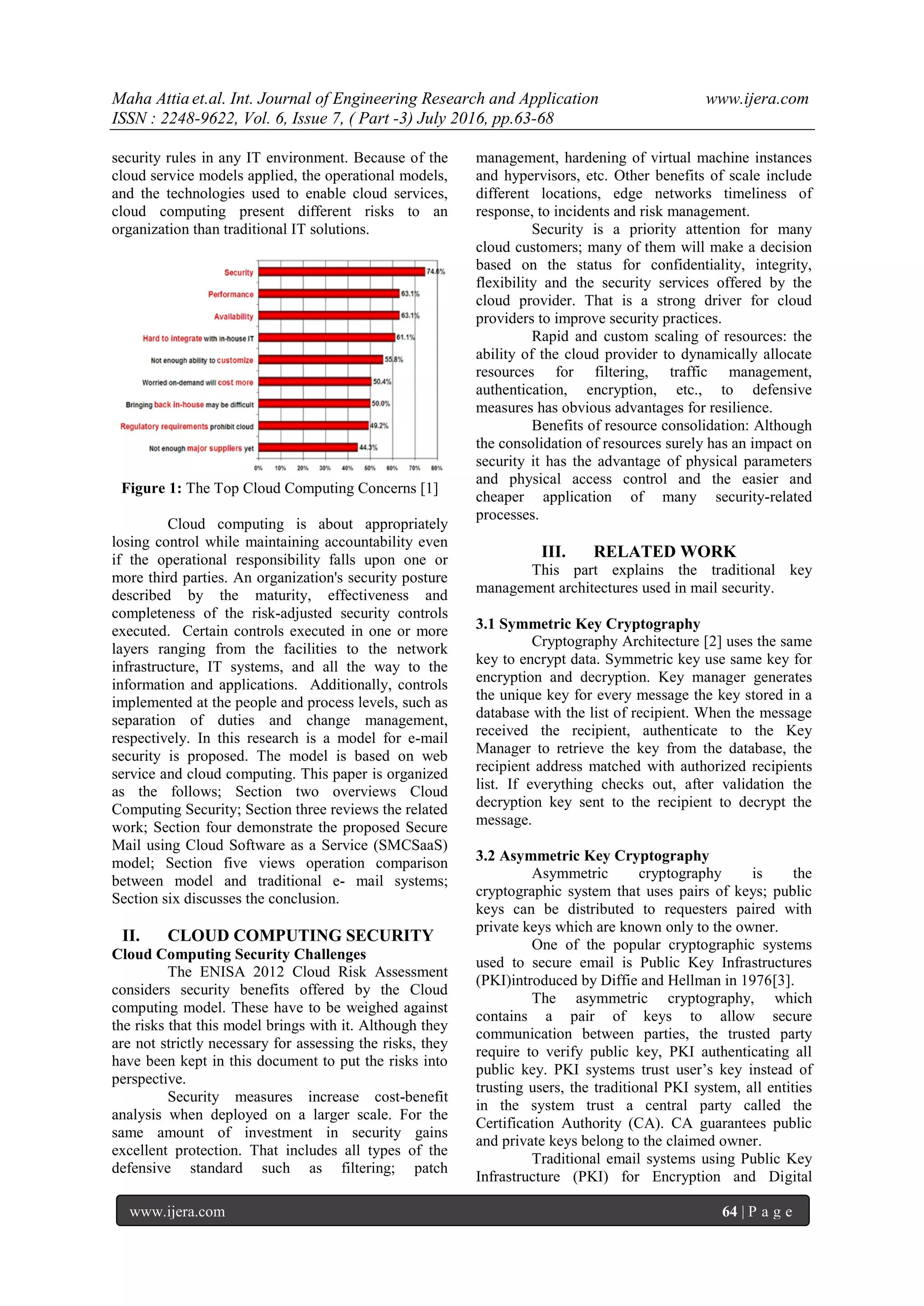 Maha Attia et.al. Int. Journal of Engineering Research and Application www.ijera.com
ISSN : 2248-9622, Vol. 6, Issue 7, ( Part -3) July 2016, pp.63-68
www.ijera.com 64 | P a g e
security rules in any IT environment. Because of the
cloud service models applied, the operational models,
and the technologies used to enable cloud services,
cloud computing present different risks to an
organization than traditional IT solutions.
Figure 1: The Top Cloud Computing Concerns [1]
Cloud computing is about appropriately
losing control while maintaining accountability even
if the operational responsibility falls upon one or
more third parties. An organization's security posture
described by the maturity, effectiveness and
completeness of the risk-adjusted security controls
executed. Certain controls executed in one or more
layers ranging from the facilities to the network
infrastructure, IT systems, and all the way to the
information and applications. Additionally, controls
implemented at the people and process levels, such as
separation of duties and change management,
respectively. In this research is a model for e-mail
security is proposed. The model is based on web
service and cloud computing. This paper is organized
as the follows; Section two overviews Cloud
Computing Security; Section three reviews the related
work; Section four demonstrate the proposed Secure
Mail using Cloud Software as a Service (SMCSaaS)
model; Section five views operation comparison
between model and traditional e- mail systems;
Section six discusses the conclusion.
II. CLOUD COMPUTING SECURITY
Cloud Computing Security Challenges
The ENISA 2012 Cloud Risk Assessment
considers security benefits offered by the Cloud
computing model. These have to be weighed against
the risks that this model brings with it. Although they
are not strictly necessary for assessing the risks, they
have been kept in this document to put the risks into
perspective.
Security measures increase cost-benefit
analysis when deployed on a larger scale. For the
same amount of investment in security gains
excellent protection. That includes all types of the
defensive standard such as filtering; patch
management, hardening of virtual machine instances
and hypervisors, etc. Other benefits of scale include
different locations, edge networks timeliness of
response, to incidents and risk management.
Security is a priority attention for many
cloud customers; many of them will make a decision
based on the status for confidentiality, integrity,
flexibility and the security services offered by the
cloud provider. That is a strong driver for cloud
providers to improve security practices.
Rapid and custom scaling of resources: the
ability of the cloud provider to dynamically allocate
resources for filtering, traffic management,
authentication, encryption, etc., to defensive
measures has obvious advantages for resilience.
Benefits of resource consolidation: Although
the consolidation of resources surely has an impact on
security it has the advantage of physical parameters
and physical access control and the easier and
cheaper application of many security-related
processes.
III. RELATED WORK
This part explains the traditional key
management architectures used in mail security.
3.1 Symmetric Key Cryptography
Cryptography Architecture [2] uses the same
key to encrypt data. Symmetric key use same key for
encryption and decryption. Key manager generates
the unique key for every message the key stored in a
database with the list of recipient. When the message
received the recipient, authenticate to the Key
Manager to retrieve the key from the database, the
recipient address matched with authorized recipients
list. If everything checks out, after validation the
decryption key sent to the recipient to decrypt the
message.
3.2 Asymmetric Key Cryptography
Asymmetric cryptography is the
cryptographic system that uses pairs of keys; public
keys can be distributed to requesters paired with
private keys which are known only to the owner.
One of the popular cryptographic systems
used to secure email is Public Key Infrastructures
(PKI)introduced by Diffie and Hellman in 1976[3].
The asymmetric cryptography, which
contains a pair of keys to allow secure
communication between parties, the trusted party
require to verify public key, PKI authenticating all
public key. PKI systems trust user’s key instead of
trusting users, the traditional PKI system, all entities
in the system trust a central party called the
Certification Authority (CA). CA guarantees public
and private keys belong to the claimed owner.
Traditional email systems using Public Key
Infrastructure (PKI) for Encryption and Digital
 
