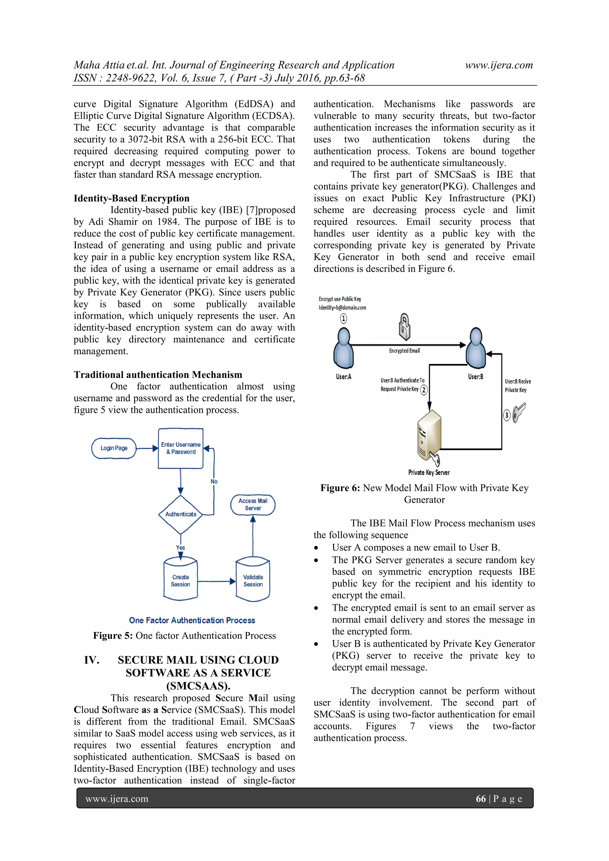 Maha Attia et.al. Int. Journal of Engineering Research and Application www.ijera.com
ISSN : 2248-9622, Vol. 6, Issue 7, ( Part -3) July 2016, pp.63-68
www.ijera.com 66 | P a g e
curve Digital Signature Algorithm (EdDSA) and
Elliptic Curve Digital Signature Algorithm (ECDSA).
The ECC security advantage is that comparable
security to a 3072-bit RSA with a 256-bit ECC. That
required decreasing required computing power to
encrypt and decrypt messages with ECC and that
faster than standard RSA message encryption.
Identity-Based Encryption
Identity-based public key (IBE) [7]proposed
by Adi Shamir on 1984. The purpose of IBE is to
reduce the cost of public key certificate management.
Instead of generating and using public and private
key pair in a public key encryption system like RSA,
the idea of using a username or email address as a
public key, with the identical private key is generated
by Private Key Generator (PKG). Since users public
key is based on some publically available
information, which uniquely represents the user. An
identity-based encryption system can do away with
public key directory maintenance and certificate
management.
Traditional authentication Mechanism
One factor authentication almost using
username and password as the credential for the user,
figure 5 view the authentication process.
Figure 5: One factor Authentication Process
IV. SECURE MAIL USING CLOUD
SOFTWARE AS A SERVICE
(SMCSAAS).
This research proposed Secure Mail using
Cloud Software as a Service (SMCSaaS). This model
is different from the traditional Email. SMCSaaS
similar to SaaS model access using web services, as it
requires two essential features encryption and
sophisticated authentication. SMCSaaS is based on
Identity-Based Encryption (IBE) technology and uses
two-factor authentication instead of single-factor
authentication. Mechanisms like passwords are
vulnerable to many security threats, but two-factor
authentication increases the information security as it
uses two authentication tokens during the
authentication process. Tokens are bound together
and required to be authenticate simultaneously.
The first part of SMCSaaS is IBE that
contains private key generator(PKG). Challenges and
issues on exact Public Key Infrastructure (PKI)
scheme are decreasing process cycle and limit
required resources. Email security process that
handles user identity as a public key with the
corresponding private key is generated by Private
Key Generator in both send and receive email
directions is described in Figure 6.
Figure 6: New Model Mail Flow with Private Key
Generator
The IBE Mail Flow Process mechanism uses
the following sequence
 User A composes a new email to User B.
 The PKG Server generates a secure random key
based on symmetric encryption requests IBE
public key for the recipient and his identity to
encrypt the email.
 The encrypted email is sent to an email server as
normal email delivery and stores the message in
the encrypted form.
 User B is authenticated by Private Key Generator
(PKG) server to receive the private key to
decrypt email message.
The decryption cannot be perform without
user identity involvement. The second part of
SMCSaaS is using two-factor authentication for email
accounts. Figures 7 views the two-factor
authentication process.
 