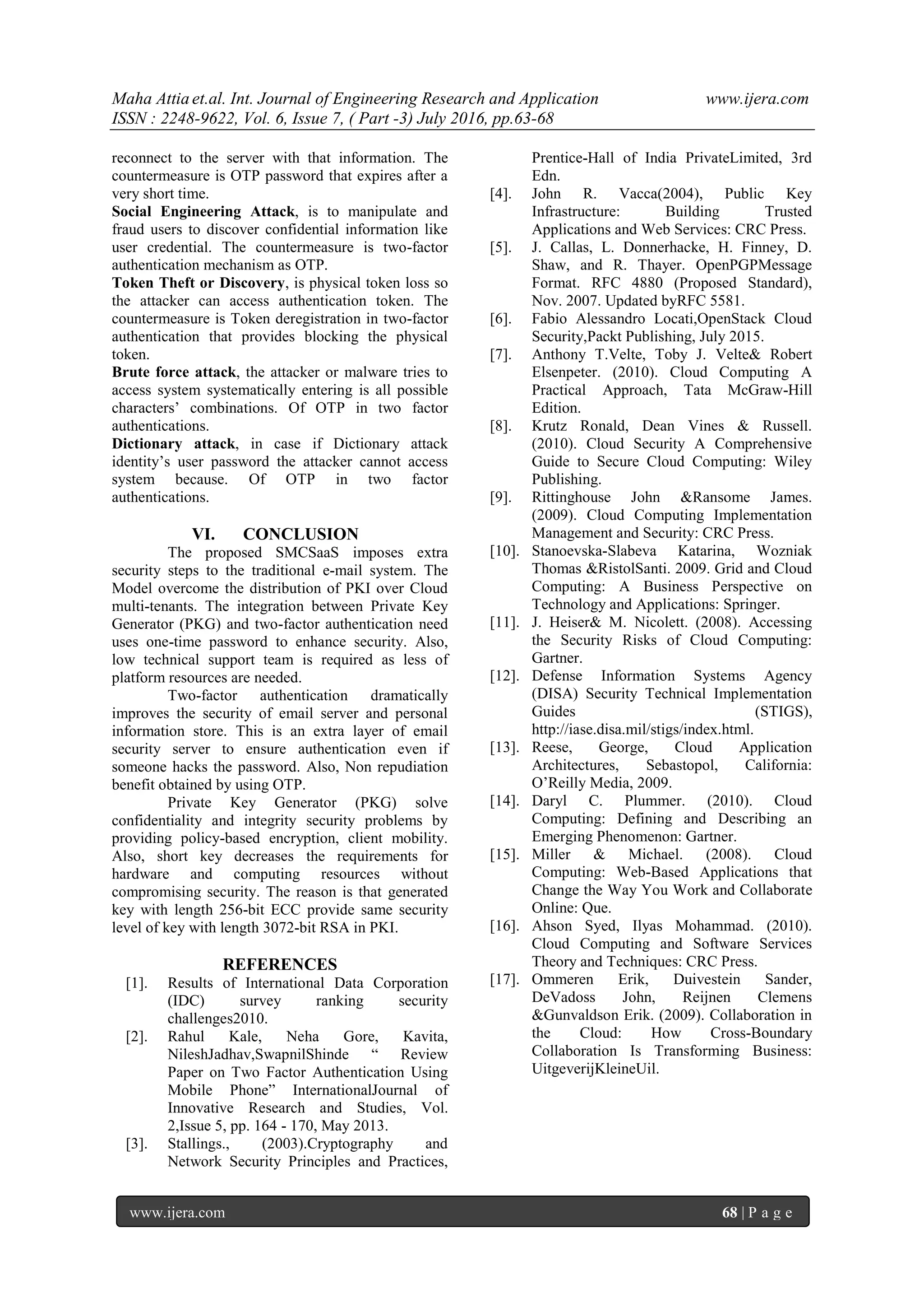 Maha Attia et.al. Int. Journal of Engineering Research and Application www.ijera.com
ISSN : 2248-9622, Vol. 6, Issue 7, ( Part -3) July 2016, pp.63-68
www.ijera.com 68 | P a g e
reconnect to the server with that information. The
countermeasure is OTP password that expires after a
very short time.
Social Engineering Attack, is to manipulate and
fraud users to discover confidential information like
user credential. The countermeasure is two-factor
authentication mechanism as OTP.
Token Theft or Discovery, is physical token loss so
the attacker can access authentication token. The
countermeasure is Token deregistration in two-factor
authentication that provides blocking the physical
token.
Brute force attack, the attacker or malware tries to
access system systematically entering is all possible
characters’ combinations. Of OTP in two factor
authentications.
Dictionary attack, in case if Dictionary attack
identity’s user password the attacker cannot access
system because. Of OTP in two factor
authentications.
VI. CONCLUSION
The proposed SMCSaaS imposes extra
security steps to the traditional e-mail system. The
Model overcome the distribution of PKI over Cloud
multi-tenants. The integration between Private Key
Generator (PKG) and two-factor authentication need
uses one-time password to enhance security. Also,
low technical support team is required as less of
platform resources are needed.
Two-factor authentication dramatically
improves the security of email server and personal
information store. This is an extra layer of email
security server to ensure authentication even if
someone hacks the password. Also, Non repudiation
benefit obtained by using OTP.
Private Key Generator (PKG) solve
confidentiality and integrity security problems by
providing policy-based encryption, client mobility.
Also, short key decreases the requirements for
hardware and computing resources without
compromising security. The reason is that generated
key with length 256-bit ECC provide same security
level of key with length 3072-bit RSA in PKI.
REFERENCES
[1]. Results of International Data Corporation
(IDC) survey ranking security
challenges2010.
[2]. Rahul Kale, Neha Gore, Kavita,
NileshJadhav,SwapnilShinde “ Review
Paper on Two Factor Authentication Using
Mobile Phone” InternationalJournal of
Innovative Research and Studies, Vol.
2,Issue 5, pp. 164 - 170, May 2013.
[3]. Stallings., (2003).Cryptography and
Network Security Principles and Practices,
Prentice-Hall of India PrivateLimited, 3rd
Edn.
[4]. John R. Vacca(2004), Public Key
Infrastructure: Building Trusted
Applications and Web Services: CRC Press.
[5]. J. Callas, L. Donnerhacke, H. Finney, D.
Shaw, and R. Thayer. OpenPGPMessage
Format. RFC 4880 (Proposed Standard),
Nov. 2007. Updated byRFC 5581.
[6]. Fabio Alessandro Locati,OpenStack Cloud
Security,Packt Publishing, July 2015.
[7]. Anthony T.Velte, Toby J. Velte& Robert
Elsenpeter. (2010). Cloud Computing A
Practical Approach, Tata McGraw-Hill
Edition.
[8]. Krutz Ronald, Dean Vines & Russell.
(2010). Cloud Security A Comprehensive
Guide to Secure Cloud Computing: Wiley
Publishing.
[9]. Rittinghouse John &Ransome James.
(2009). Cloud Computing Implementation
Management and Security: CRC Press.
[10]. Stanoevska-Slabeva Katarina, Wozniak
Thomas &RistolSanti. 2009. Grid and Cloud
Computing: A Business Perspective on
Technology and Applications: Springer.
[11]. J. Heiser& M. Nicolett. (2008). Accessing
the Security Risks of Cloud Computing:
Gartner.
[12]. Defense Information Systems Agency
(DISA) Security Technical Implementation
Guides (STIGS),
http://iase.disa.mil/stigs/index.html.
[13]. Reese, George, Cloud Application
Architectures, Sebastopol, California:
O’Reilly Media, 2009.
[14]. Daryl C. Plummer. (2010). Cloud
Computing: Defining and Describing an
Emerging Phenomenon: Gartner.
[15]. Miller & Michael. (2008). Cloud
Computing: Web-Based Applications that
Change the Way You Work and Collaborate
Online: Que.
[16]. Ahson Syed, Ilyas Mohammad. (2010).
Cloud Computing and Software Services
Theory and Techniques: CRC Press.
[17]. Ommeren Erik, Duivestein Sander,
DeVadoss John, Reijnen Clemens
&Gunvaldson Erik. (2009). Collaboration in
the Cloud: How Cross-Boundary
Collaboration Is Transforming Business:
UitgeverijKleineUil.
 