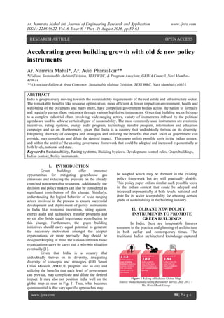 Ar. Namrata Mahal Int. Journal of Engineering Research and Application www.ijera.com
ISSN : 2248-9622, Vol. 6, Issue 8, ( Part -1) August 2016, pp.59-63
www.ijera.com 59 | P a g e
Accelerating green building growth with old & new policy
instruments
Ar. Namrata Mahal*, Ar. Aditi Phansalkar**
*(Fellow, Sustainable Habitat Division, TERI WRC, & Program Associate, GRIHA Council, Navi Mumbai-
410614
** (Associate Fellow & Area Convenor, Sustainable Habitat Division, TERI WRC, Navi Mumbai-410614
ABSTRACT
India is progressively moving towards the sustainability requirements of the real estate and infrastructure sector.
The remarkable benefits like resource optimization, more efficient & lower impact on environment, health and
well-being of the occupants and many more, have compelled government bodies across the nation to formally
and regularly pursue these outcomes through various legislative instruments. Given that building sector belongs
to a complex industrial chain involving wide-ranging actors, variety of instruments imbued by the political
agenda are used to achieve certain degree of sustainability. The most commonly used instruments are economic
incentives, rating systems, energy audit program, technology transfer program, information and education
campaign and so on. Furthermore, given that India is a country that undoubtedly thrives on its diversity.
Integrating diversity of concepts and strategies and utilizing the benefits that each level of government can
provide, may complicate and dilute the desired impact. This paper enlists possible tools in the Indian context
and within the ambit of the existing governance framework that could be adopted and increased exponentially at
both levels, national and state.
Keywords: Sustainability, Rating systems, Building byelaws, Development control rules, Green buildings,
Indian context, Policy instruments.
I. INTRODUCTION
Green buildings offer immense
opportunities for mitigating greenhouse gas
emissions and reducing the pressure on the already
crunched non-renewable resources. Additionally, the
decision and policy makers can also be considered as
significant contributors of this change. Similarly,
understanding the logical behavior of wide ranging
actors involved in the process to ensure successful
development and deployment of policy instruments
in India like economic incentives, rating system,
energy audit and technology transfer programs and
so on also holds equal importance contributing to
this change. Furthermore, the green building
initiatives should carry equal potential to generate
the necessary motivation amongst the adopter
organizations, or more precisely, they should be
designed keeping in mind the various interests these
organizations carry to carve out a win-win situation
eventually [1].
Given that India is a country that
undoubtedly thrives on its diversity, integrating
diversity of concepts and strategies (100 Smart
Cities Mission, AMRUT program and so on) and
utilizing the benefits that each level of government
can provide, may complicate and dilute the desired
impact. It may also not position India well on the
global map as seen in Fig. 1. Thus, what becomes
quintessential is that very specific approaches may
be adopted which may be dormant in the existing
policy framework but are still practically doable.
This policy paper enlists similar such possible tools
in the Indian context that could be adopted and
increased exponentially at both levels, national and
state for its wider acceptability for attaining certain
grade of sustainability in the building industry.
II. OLD AND NEW POLICY
INSTRUMENTS TO PROMOTE
GREEN BUILDINGS
In India, there are inseparable features
common to the practice and planning of architecture
in both earlier and contemporary times. The
traditional Indian architectural knowledge captured
RESEARCH ARTICLE OPEN ACCESS
Figure 1 Raking of India on Global Map
Source: India Manufacturing Barometer Survey, July 2013 –
The World Bank Group
 