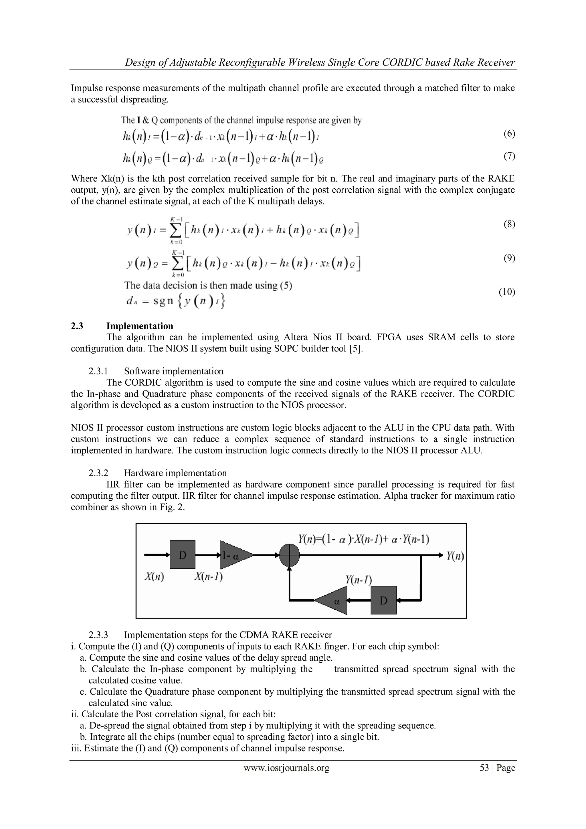Design of Adjustable Reconfigurable Wireless Single Core CORDIC based Rake Receiver
www.iosrjournals.org 53 | Page
Impulse response measurements of the multipath channel profile are executed through a matched filter to make
a successful dispreading.
(6)
(7)
Where Xk(n) is the kth post correlation received sample for bit n. The real and imaginary parts of the RAKE
output, y(n), are given by the complex multiplication of the post correlation signal with the complex conjugate
of the channel estimate signal, at each of the K multipath delays.
(8)
(9)
(10)
2.3 Implementation
The algorithm can be implemented using Altera Nios II board. FPGA uses SRAM cells to store
configuration data. The NIOS II system built using SOPC builder tool [5].
2.3.1 Software implementation
The CORDIC algorithm is used to compute the sine and cosine values which are required to calculate
the In-phase and Quadrature phase components of the received signals of the RAKE receiver. The CORDIC
algorithm is developed as a custom instruction to the NIOS processor.
NIOS II processor custom instructions are custom logic blocks adjacent to the ALU in the CPU data path. With
custom instructions we can reduce a complex sequence of standard instructions to a single instruction
implemented in hardware. The custom instruction logic connects directly to the NIOS II processor ALU.
2.3.2 Hardware implementation
IIR filter can be implemented as hardware component since parallel processing is required for fast
computing the filter output. IIR filter for channel impulse response estimation. Alpha tracker for maximum ratio
combiner as shown in Fig. 2.
Figure2: Alpha tracker
2.3.3 Implementation steps for the CDMA RAKE receiver
i. Compute the (I) and (Q) components of inputs to each RAKE finger. For each chip symbol:
a. Compute the sine and cosine values of the delay spread angle.
b. Calculate the In-phase component by multiplying the transmitted spread spectrum signal with the
calculated cosine value.
c. Calculate the Quadrature phase component by multiplying the transmitted spread spectrum signal with the
calculated sine value.
ii. Calculate the Post correlation signal, for each bit:
a. De-spread the signal obtained from step i by multiplying it with the spreading sequence.
b. Integrate all the chips (number equal to spreading factor) into a single bit.
iii. Estimate the (I) and (Q) components of channel impulse response.
 