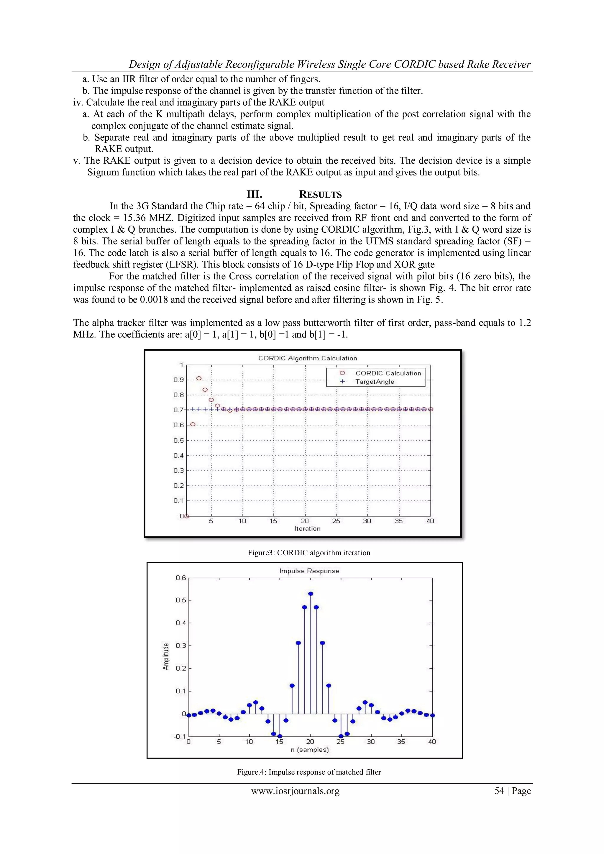 Design of Adjustable Reconfigurable Wireless Single Core CORDIC based Rake Receiver
www.iosrjournals.org 54 | Page
a. Use an IIR filter of order equal to the number of fingers.
b. The impulse response of the channel is given by the transfer function of the filter.
iv. Calculate the real and imaginary parts of the RAKE output
a. At each of the K multipath delays, perform complex multiplication of the post correlation signal with the
complex conjugate of the channel estimate signal.
b. Separate real and imaginary parts of the above multiplied result to get real and imaginary parts of the
RAKE output.
v. The RAKE output is given to a decision device to obtain the received bits. The decision device is a simple
Signum function which takes the real part of the RAKE output as input and gives the output bits.
III. RESULTS
In the 3G Standard the Chip rate = 64 chip / bit, Spreading factor = 16, I/Q data word size = 8 bits and
the clock = 15.36 MHZ. Digitized input samples are received from RF front end and converted to the form of
complex I & Q branches. The computation is done by using CORDIC algorithm, Fig.3, with I & Q word size is
8 bits. The serial buffer of length equals to the spreading factor in the UTMS standard spreading factor (SF) =
16. The code latch is also a serial buffer of length equals to 16. The code generator is implemented using linear
feedback shift register (LFSR). This block consists of 16 D-type Flip Flop and XOR gate
For the matched filter is the Cross correlation of the received signal with pilot bits (16 zero bits), the
impulse response of the matched filter- implemented as raised cosine filter- is shown Fig. 4. The bit error rate
was found to be 0.0018 and the received signal before and after filtering is shown in Fig. 5.
The alpha tracker filter was implemented as a low pass butterworth filter of first order, pass-band equals to 1.2
MHz. The coefficients are: a[0] = 1, a[1] = 1, b[0] =1 and b[1] = -1.
Figure3: CORDIC algorithm iteration
Figure.4: Impulse response of matched filter
 