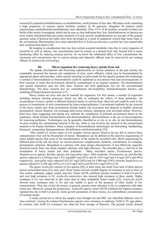 Micro Organisms living in Zinc contaminated Soil - A review
www.iosrjournals.org 69 | Page
screened for potential metallothioneins or metallohistins, small proteins of less than 100 amino acids containing
a high proportion of cysteine and/or histidine residues. In 49 genomes, altogether 99 putative metal
sequestrating metallothioneins/metallohistins were identified. Thus, 0.1% of all proteins occurred in about two
thirds of the strains investigated, which can be seen as clear indication that, first, metallothioneins in bacteria are
more widely distributed than previously assumed [15] and, second, metallothioneins are not part of the general
genomic setup of bacteria but rather have been developed as a result of adaptation toward high metal loads in
the environment. Phytochelatins have been identified first in Schizosaccharomyces pombe but were named after
their isolation from plants [16].
By keeping in consideration that zinc have certain essential metabolic roles like in micro organism of
terrestrial as well as marine, zinc concentration must be remain at a desired level only beyond that it exerts
harshening effect by reducing enzyme activity. As we know the substantial effect of zinc concentration the
increasing soil concentration due to various mining and industrial effluent must be removed by pre treating
effluent to conserve the soil ecology.
III. Micro organism for removing heavy metals from soil.
The speedy development and increasing sophistication of various industries in the past century has
remarkably increased the amount and complexity of toxic waste effluents, which may be bioremediated by
appropriate plants and microbes, either natural occurring or tailor-made for the specific purpose this technology
is termed as bioremediation or bioremediation could be explained as any process that uses microorganisms or
their enzymes to return the environment altered by contaminants to its original condition. The bioremediation
and natural attenuation area has both basic research and field application foci for the environmental
biotechnology. The basic research foci are cometabolism, bio-treatability, biotransformation kinetics, and
modeling of biogeochemical processes [17].
Heavy metals are toxic and can be harmful for organisms. For this reason, a number of organisms
including bacteria develop processes which are able to withstand the effects of these pollutants. An
accumulation of heavy metals in different bacterial strains in soil has been observed and could be used in the
process of remediation of soils contaminated by heavy-metal-pollutants. Conventional methods for the removal
of the heavy metals ions from environment include mainly soil excavation and disposal to landfill, chemical
precipitation, electro flotation, ion exchange and reverse osmosis, adsorption onto activated carbon. However,
there have been suggesting and testing new methods for remediation of polluted environment based on the
organisms, which include bioremediation and phytoremediation. Bioremediation is the use of microorganisms
for removing pollutants. Technologies can be generally classified as in situ or ex situ. In situ bioremediation
involves treating the contaminated material at the site, while ex situ involves the removal of the contaminated
material to be treated elsewhere. Some examples of bioremediation technologies are bioventing, landfarming,
bioreactor, composting, bioaugmentation, rhizofiltration and biostimulation [18].
After studies of various types of soil samples various species found to be use full to remove these
contamination from soil by biosorption of metals. Biosorption can be defined as the selective sequestering of
metal soluble species that result in the immobilization of the metals by microbial cells. Metal sequestering by
different parts of the cell can occur via various processes: complexation, chelation, coordination, on exchange,
precipitation, reduction. Biosorption is a process with some unique characteristics. It can effectively sequester
dissolved metals from very dilute complex solutions with high efficiency. The microbes play a vital role in the
remediation of heavy metals and other pollutants. Many microbial strains Pseudomonas species,
Staphylococcus species, Bacillus species and Aspergillus niger. After treatment, Pseudomonas sp. and Bacillus
species reduced Cu 4.165mg/l and 3.332 mg/l(68% and 56%) and Ni 5.015 mg/l and 3.8 mg/l (65% and 48%)
respectively. Aspergillus niger reduced Cd 0.267 mg/l (50%) and Zn 5.988 mg/l (58%) whereas Staphylococcus
species reduced Cr 4.108 mg/l (45%), Cu 2.615 mg/l (42%) and Pb 0.813 mg/l (93%) [19].
The genus Acidocella consists of two species [20], in their study one strain from each of these species
and an unclassified strain [21] were used. These strains showed variable degrees of resistance to one or more of
four metals: cadmium, copper, nickel, and zinc. Strain GS19h exhibited extreme resistance to both Cd and Zn
and very high resistance to Ni. Acidocella aminolytica also showed high resistance to these metals. Higher
resistance to Cu was observed in this strain than in other acidophilic hetero trophs [22]. Acidocella facilis
showed some resistance only to Zn and was unable to grow in the presence of other metals at low
concentrations. Thus, the Acidocella strains, in general, possess some tolerance to Zn in comparison with other
metal ions. Moreover, among the prokaryotes, Acidocella species strain GS19h exhibited the highest resistance
reported thus far to both Cd and Zn. Some growth parameters of these strains, at a subinhibitory concentration
of resistant metals.
A study carried out in which the samples were brought out and MIC was identified different sites of
Asia continent. Among the isolates Pseudomonas species were resistance to cadmium 7mM in TY agar plates.
In contrast, only 2mM Cd resistance was observed from sewage of Morocco. The present results showed
 