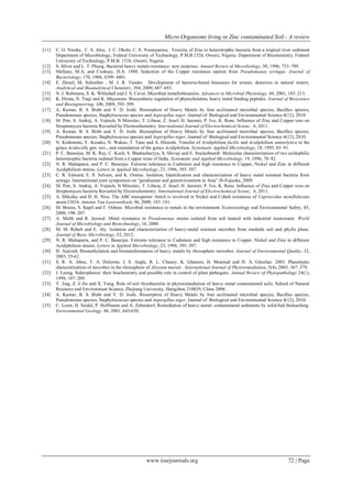 Micro Organisms living in Zinc contaminated Soil - A review
www.iosrjournals.org 72 | Page
[11] C. O. Nweke, C. S. Alisi, J. C. Okolo, C. E. Nwanyanwu. Toxicity of Zinc to heterotrophic bacteria from a tropical river sediment
Department of Microbiology, Federal University of Technology, P.M.B.1526, Owerri, Nigeria. Department of Biochemistry, Federal
University of Technology, P.M.B. 1526, Owerri, Nigeria.
[12] S. Silver and L. T. Phung. Bacterial heavy metals resistance: new surprises. Annual Review of Microbiology, 50, 1996, 753–789.
[13] Mellano, M.A. and Cooksey, D.A. 1988. Induction of the Copper resistance operon from Pseudomonas syringae. Journal of
Bacteriology, 170, 1988, 4399–4401.
[14] E. Diesel, M. Schreiber , M. J. R. Vander. Development of bacteria-based bioassays for arsenic detection in natural waters.
Analytical and Bioanalytical Chemistry, 394, 2009, 687–693.
[15] N. J. Robinson, S. K. Whitehall and J. S. Cavet. Microbial metallothioneins. Advances in Microbial Physiology, 44, 2001, 183–213.
[16] K. Hirata, N. Tsuji and K. Miyamoto. Biosynthetic regulation of phytochelatins, heavy metal binding peptides. Journal of Bioscience
and Bioengineering. 100, 2009, 593–599.
[17] A. Kumar, B. S. Bisht and V. D. Joshi. Biosorption of Heavy Metals by four acclimated microbial species, Bacillus species,
Pseudomonas species, Staphylococcus species and Aspergillus niger. Journal of Biological and Environmental Science 4(12), 2010.
[18] M. Petr, S. Andrej, A. Vojtech, N Miroslav, T. Libuse, Z. Josef, H. Jaromir, P. Ivo, K. Rene. Influence of Zinc and Copper ions on
Streptomyces bacteria Revealed by Electrochemistry. International Journal of Electrochemical Scienc, 6, 2011.
[19] A. Kumar, B. S. Bisht and V. D. Joshi. Biosorption of Heavy Metals by four acclimated microbial species, Bacillus species,
Pseudomonas species, Staphylococcus species and Aspergillus niger. Journal of Biological and Environmental Science 4(12), 2010.
[20] N. Kishimoto, Y. Kosako, N. Wakao, T. Tano and A. Hiraishi. Transfer of Acidiphilium facilis and Acidiphilium aminolytica to the
genus Acidocella gen. nov., and emendation of the genus Acidiphilium. Systematic Applied Microbiology, 18, 1995, 85–91.
[21] P. C. Banerjee, M. K. Ray, C. Koch, S. Bhattacharyya, S. Shivaji and E. Stackebrandt. Molecular characterization of two acidophilic
heterotrophic bacteria isolated from a Copper mine of India. Systematic and Applied Microbiology, 19, 1996, 78–82.
[22] N. R. Mahapatra, and P. C. Banerjee. Extreme tolerance to Cadmium and high resistance to Copper, Nickel and Zinc in different
Acidiphilium strains. Letters in Applied Microbiology, 23, 1996, 393–397.
[23] C. R. Edward, E. S. Selvam, and K. Omine. Isolation, Identification and characterization of heavy metal resistant bacteria from
sewage. Internatiional joint symposium on “geodisaster and geoenvironment in Asia” JS-Fujuoka, 2009.
[24] M. Petr, S. Andrej, A. Vojtech, N Miroslav, T. Libuse, Z. Josef, H. Jaromir, P. Ivo, K. Rene. Influence of Zinc and Copper ions on
Streptomyces bacteria Revealed by Electrochemistry. International Journal of Electrochemical Scienc, 6, 2011.
[25] A. Mikolay and D. H. Nies. The ABC-transporter AtmA is involved in Nickel and Cobalt resistance of Cupriavidus metallidurans
strain CH34. Antonie Van Leeuwenhoek, 96, 2009, 183–191.
[26] M. Bruins, S. Kapil and F. Oehme. Microbial resistance to metals in the environment. Ecotoxicology and Environmental Safety, 45,
2000, 198–207.
[27] A. Malik and R. Jaiswal. Metal resistance in Pseudomonas strains isolated from soil treated with industrial wastewater. World
Journal of Microbiology and Biotechnology, 16, 2000.
[28] M. M. Rehab and E. Aly. Isolation and characterization of heavy-metal resistant microbes from roadside soil and phyllo plane.
Journal of Basic Microbiology, 52, 2012.
[29] N. R. Mahapatra, and P. C. Banerjee. Extreme tolerance to Cadmium and high resistance to Copper, Nickel and Zinc in different
Acidiphilium strains. Letters in Applied Microbiology, 23, 1996, 393–397.
[30] H. Azaizeh. Biomethylation and biotransformation of heavy metals by rhizosphere microbes. Journal of Environmental Quality, 32,
2003, 55-62.
[31] S. R. A. Abou, T. A. Delorme, J. S. Angle, R. L. Chaney, K. Ghanem, H. Moawad and H. A. Ghozlan. 2003. Phenotypic
characterization of microbes in the rhizosphere of Alyssum murale . International Journal of Phytoremediation, 5(4), 2003, 367–379.
[32] J. Leong. Siderophores: their biochemistry and possible role in control of plant pathogens. Annual Review of Phytopathology 24(1),
1998, 187–209.
[33] Y. Jing, Z. li He and X. Yang. Role of soil rhizobacteria in phytoremediation of heavy metal contaminated soils. School of Natural
Resource and Environment Science, Zhejiang University, Hangzhou 310029, China 2006.
[34] A. Kumar, B. S. Bisht and V. D. Joshi. Biosorption of Heavy Metals by four acclimated microbial species, Bacillus species,
Pseudomonas species, Staphylococcus species and Aspergillus niger. Journal of Biological and Environmental Science 4(12), 2010.
[35] C. Loser, H. Seidel, P. Hoffmann and A. Zehnsdorf, Remediation of heavy metal- contaminated sediments by solid-bed bioleaching.
Environmental Geology, 40, 2001, 643-650.
 