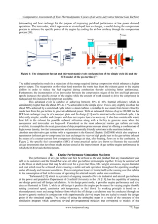 Comparative Assessment of Two Thermodynamic Cycles of an aero-derivative Marine Gas Turbine
www.iosrjournals.org 77 | Page
intercooling and heat exchange for the purpose of improving part-load performance at low power demand
operations. The intercooler, which represents an air-to-liquid heat exchanger, is useful during the compression
process to enhance the specific power of the engine by cooling the airflow midway through the compression
process [10].
Figure 1: The component layout and thermodynamic cycle configuration of the simple cycle [1] and the
ICR model of the gas turbine [7]
The added complexity results in a reduction of the energy required during compression which enhances a higher
power output. The recuperator on the other hand transfers the waste heat from the exhaust gases to the engine
airflow in order to reduce the fuel required during combustion thereby achieving better performance.
Furthermore, the incorporation of an intercooler between the compression stages of the low and high pressure
spools increases the specific power of the engine while the amount of work needed to drive the compressor is
reduced and this increases the net power available.
This advanced cycle is capable of achieving between 40% to 46% thermal efficiency which is
considerably higher than the about 36% to 37% achievable in the simple cycle. This is only slightly less than the
about 50% achieved by a combined cycle where a steam turbine is installed to use steam from boilers fired by
waste heat from the gas turbine to generate additional power. With an estimated lifetime of up to 100,000 hrs the
ICR heat exchanger may be of a compact plate and fin design [11] and in contrast to the combined cycle, it is
inherently simpler, smaller and cheaper and does not require hours to warm up. It also has considerable waste
heat left in the exhaust for possible onboard utilization along with a facility to generate more when the
recuperator and intercooler are bypassed. Considered as the most advanced marine gas turbine currently
available, it exemplifies the next generation of ship propulsion prime movers aimed at offering a combination of
high power density, low fuel consumption and environmentally friendly solutions in the maritime industry.
Another aero-derivative gas turbine with a regenerator is the General Electric LM2500R which also employs a
recuperator (exhaust gas-to-compressed air heat exchanger) to recover high grade heat in the gas turbine exhaust
by means of a counter-current flow compressor discharge air that, after heating, flows on to the combustor. In
Figure 2, the specific fuel consumption (SFC) of some practical cycles are drawn to illustrate the successful
design investments that have been made and are aimed at the improvement of gas turbine engine performance in
which the ICR reveals the best results.
II. Engine Performance Simulation Platform
The performance of any gas turbine can best be defined as the end product that any manufacturer can
sell to its customers and the thread that sews all other gas turbine technologies together. It may be summarised
as the thrust or shaft power that may be delivered for a given fuel flow, life, weight, emissions, engine diameter
and cost which must be achieved while ensuring a stable and safe operation throughout the operating envelope
under all steady and transient conditions. This investigation however limits itself to the running cost that relates
to the consumption of fuel in the course of operating the selected models under state conditions.
‘Turbomatch’[12] which is a product of ongoing research efforts in industrial and aircraft gas turbines
at the power and propulsion Department of Cranfield University in the UK [13], has the capability of carrying
out design point and off design calculations. At its design point mode, it provides engine performance and size
data as illustrated in Table 1, while at off-design it predicts the engine performance for varying engine throttle
setting (rotational speed, combustor exit temperature, or fuel flow). Its working principle is based on a
thermodynamic mass and energy balance from which the off design calculations may be conducted through an
iterative generic method in conjunction with experimentally derived maps that are scaled to match the design
point of the simulated engine. The choice of using the embedded maps is a result of the structure of the
simulation program which comprises several pre-programmed modules that correspond to models of the
 