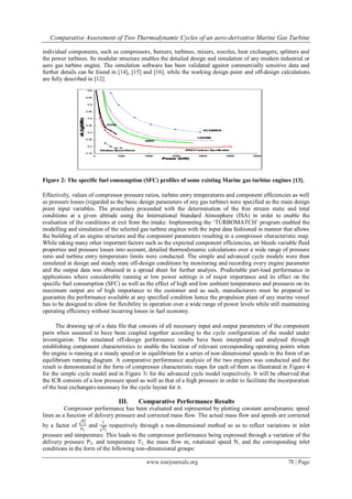 Comparative Assessment of Two Thermodynamic Cycles of an aero-derivative Marine Gas Turbine
www.iosrjournals.org 78 | Page
individual components, such as compressors, burners, turbines, mixers, nozzles, heat exchangers, splitters and
the power turbines. Its modular structure enables the detailed design and simulation of any modern industrial or
aero gas turbine engine. The simulation software has been validated against commercially sensitive data and
further details can be found in [14], [15] and [16], while the working design point and off-design calculations
are fully described in [12].
Figure 2: The specific fuel consumption (SFC) profiles of some existing Marine gas turbine engines [13].
Effectively, values of compressor pressure ratios, turbine entry temperatures and component efficiencies as well
as pressure losses (regarded as the basic design parameters of any gas turbine) were specified as the main design
point input variables. The procedure proceeded with the determination of the free stream static and total
conditions at a given altitude using the International Standard Atmosphere (ISA) in order to enable the
evaluation of the conditions at exit from the intake. Implementing the ‘TURBOMATCH’ program enabled the
modelling and simulation of the selected gas turbine engines with the input data fashioned in manner that allows
the building of an engine structure and the component parameters resulting in a compressor characteristic map.
While taking many other important factors such as the expected component efficiencies, air bleeds variable fluid
properties and pressure losses into account, detailed thermodynamic calculations over a wide range of pressure
ratio and turbine entry temperature limits were conducted. The simple and advanced cycle models were then
simulated at design and steady state off-design conditions by monitoring and recording every engine parameter
and the output data was obtained in a spread sheet for further analysis. Predictable part-load performance in
applications where considerable running at low power settings is of major importance and its effect on the
specific fuel consumption (SFC) as well as the effect of high and low ambient temperatures and pressures on its
maximum output are of high importance to the customer and as such, manufacturers must be prepared to
guarantee the performance available at any specified condition hence the propulsion plant of any marine vessel
has to be designed to allow for flexibility in operation over a wide range of power levels while still maintaining
operating efficiency without incurring losses in fuel economy.
The drawing up of a data file that consists of all necessary input and output parameters of the component
parts when assumed to have been coupled together according to the cycle configuration of the model under
investigation. The simulated off-design performance results have been interpreted and analysed through
establishing component characteristics to enable the location of relevant corresponding operating points when
the engine is running at a steady speed or in equilibrium for a series of non-dimensional speeds in the form of an
equilibrium running diagram. A comparative performance analysis of the two engines was conducted and the
result is demonstrated in the form of compressor characteristic maps for each of them as illustrated in Figure 4
for the simple cycle model and in Figure 3: for the advanced cycle model respectively. It will be observed that
the ICR consists of a low pressure spool as well as that of a high pressure in order to facilitate the incorporation
of the heat exchangers necessary for the cycle layout for it.
III. Comparative Performance Results
Compressor performance has been evaluated and represented by plotting constant aerodynamic speed
lines as a function of delivery pressure and corrected mass flow. The actual mass flow and speeds are corrected
by a factor of
𝑇1
𝑃1
and
1
𝑇1
respectively through a non-dimensional method so as to reflect variations in inlet
pressure and temperature. This leads to the compressor performance being expressed through a variation of the
delivery pressure P2, and temperature T2, the mass flow m, rotational speed N, and the corresponding inlet
conditions in the form of the following non-dimensional groups:
 