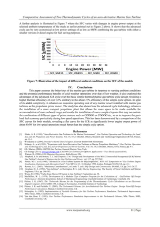 Comparative Assessment of Two Thermodynamic Cycles of an aero-derivative Marine Gas Turbine
www.iosrjournals.org 81 | Page
A further analysis is illustrated in Figure 7 where the SFC varies with changes in engine power output at the
selected ambient temperatures of the study as earlier pointed out in Figure 2 above. It shows that the advanced
cycle can be very economical at low power settings of as low as 8MW combining the gas turbine with either a
smaller version or diesel engine for fuel saving purposes.
Figure 7: Illustration of the impact of different ambient conditions on the SFC of the models
IV. Conclusions
This paper assesses the behaviour of the marine gas turbine in response to varying ambient conditions
and the potential performance benefits of cold weather operations over that of hot weather. It also explored the
advantages of the advanced ICR cycle over the basic simple thermodynamic gas turbine cycle design revealing a
higher thermal efficiency of over 43% contrary to the about 37% efficiency of the simple cycle option. In spite
of its added complexity, it enhances an economic operating cost of any marine vessel installed with marine gas
turbines as the propulsion prime mover. The study has also shown how the advanced cycle technology enhances
the installation of a more compact propulsion plant that allows for more space to be made available for
accommodation of more onboard cargo and avoids the installation of more complex layouts that may necessitate
the combination of different types of prime movers such as CODOG or COGOG etc, so as to improve the part-
load fuel economy particularly during low speed operations. This has been demonstrated by a comparison of the
SFC curves for both models, revealing a flat curve for the ICR at significantly lower engine output power of
about 8MW for low speed operations much better than the simple cycle option.
References
[1] Hinks, A. R. (1999), "Aero-Derivative Gas Turbines in the Marine Environment", Gas Turbine Operation and Technology for Land,
Sea and Air Propulsion and Power Systems, Vol. 34, 18-21 October, Ottawa, Research and Technology Organization (RTO), France,
pp. 11-1.
[2] Woodyard, D. (2004), Pounder's Marine Diesel Engines, Elsevier Butterworth-Heinemann.
[3] Schamp, A., et al (1999), "Experience with Aero-Derivative Gas Turbines as Marine Propulsion Machinery", Gas Turbine Operation
and Technology for Land, Sea and air Propulsion and Power Systems, Vol. 34, 18-21 October, Ottawa, RTO, France, pp. 9-1.
[4] GE- Marine, (2006), LM2500 Gas Turbine, General Electric, New York.
[5] GE-Energy (2011), www.ge-energy.com (LM2500 Gas Turbines for Offshore Applications - Fact Sheet) (accessed 05).
[6] Watson, B., (2006), LNG Shipping Operations, Rolls-Royce, UK.
[7] Shepherd, S. B. and Bowen, T. L. and Chiprich, J. M. "Design and Development of the WR-21 Intercooled Recuperated (ICR) Marine
Gas Turbine", Journal of Engineering for Gas Turbines and Power, vol. 117, pp. 557-562.
[8] Parker, M. L. et al (1998), "Advances in a Gas Turbine System for Ship Propulsion", RTO AVT Symposium on "Gas Turbine Engine
Combustion, Emissions and Alternative Fuels", Vol. MP-14, 12 - 16 October 1998, Lisbon, Portugal, NATO, US, pp. 2-1.
[9] Rowen, A. L. (2003), "Machinery Considerations", in Lamb, T. (ed.) Ship Design and Construction, SNAME, US, pp. 24:1-24:27.
[10] Groghan, D. A. (1992), "Gas turbines", in Harrington, R. L. (ed.) Marine Engineering, The Society of Naval Architects and Marine
Engineers, USA, pp. 146-183.
[11] Wiens, B. (1996), "Turbo Expo Shows Off Latest in Gas Turbines", September, pp. 38.
[12] MacMillan, W. L. (1974), Development of a Modular Type Computer Program for the Calculation of GasTurbine Off Design
Performance’, Doctoral dissertation, School of Mechanical Engineering, Cranfield Institute of Technology, Cranfield, UK
[13] Palmer, J. R, (1967), The ‘Turbocode Shceme for the Programming of the Thermodynamic Cycle Calculations on an Electronic
Digital Computer, COA/AERO-198, College of Aeronautics, Cranfield Institute of Technology
[14] Palmer, J. R. and Pachidis, V. (2005), The Turbomatch Scheme; for Aero/Industrial Gas Turbine Engine Design Point/Off Design
Performance Calculation, Manual, Cranfield University, UK
[15] Sirinoglou, A. (1992), Implementation of Variable Geometry for Gas Turbine Performance Simulation. Turbomatch Improvement,
MSc Thesis, SME, Cranfield University, UK
[16] Van den Hout, F. (1991), Gas Turbine Performance Simulation Improvements to the Turbomatch Scheme, MSc Thesis, SME,
Cranfield University, UK
0
100
200
300
400
500
600
700
800
0 4 8 12 16 20 24 28 32 36
SFC[g/KWh]
Engine Power [MW]
SFC_SC@15 SFC_ICR@15 SFC_SC@0 SFC_ICR@0
 