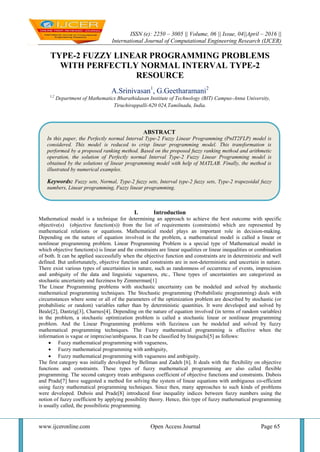 ISSN (e): 2250 – 3005 || Volume, 06 || Issue, 04||April – 2016 ||
International Journal of Computational Engineering Research (IJCER)
www.ijceronline.com Open Access Journal Page 65
TYPE-2 FUZZY LINEAR PROGRAMMING PROBLEMS
WITH PERFECTLY NORMAL INTERVAL TYPE-2
RESOURCE
A.Srinivasan1
, G.Geetharamani2
1,2
Department of Mathematics Bharathidasan Institute of Technology (BIT) Campus-Anna University,
Tiruchirappalli-620 024,Tamilnadu, India.
I. Introduction
Mathematical model is a technique for determining an approach to achieve the best outcome with specific
objective(s) (objective function(s)) from the list of requirements (constraints) which are represented by
mathematical relations or equations. Mathematical model plays an important role in decision-making.
Depending on the nature of equation involved in the problem, a mathematical model is called a linear or
nonlinear programming problem. Linear Programming Problem is a special type of Mathematical model in
which objective function(s) is linear and the constraints are linear equalities or linear inequalities or combination
of both. It can be applied successfully when the objective function and constraints are in deterministic and well
defined. But unfortunately, objective function and constraints are in non-deterministic and uncertain in nature.
There exist various types of uncertainties in nature, such as randomness of occurrence of events, imprecision
and ambiguity of the data and linguistic vagueness, etc., These types of uncertainties are categorized as
stochastic uncertainty and fuzziness by Zimmerman[1]
The Linear Programming problems with stochastic uncertainty can be modeled and solved by stochastic
mathematical programming techniques. The Stochastic programming (Probabilistic programming) deals with
circumstances where some or all of the parameters of the optimization problem are described by stochastic (or
probabilistic or random) variables rather than by deterministic quantities. It were developed and solved by
Beale[2], Dantzig[3], Charnes[4]. Depending on the nature of equation involved (in terms of random variables)
in the problem, a stochastic optimization problem is called a stochastic linear or nonlinear programming
problem. And the Linear Programming problems with fuzziness can be modeled and solved by fuzzy
mathematical programming techniques. The Fuzzy mathematical programming is effective when the
information is vague or imprecise/ambiguous. It can be classified by Inuiguchi[5] as follows:
 Fuzzy mathematical programming with vagueness,
 Fuzzy mathematical programming with ambiguity,
 Fuzzy mathematical programming with vagueness and ambiguity.
The first category was initially developed by Bellman and Zadeh [6]. It deals with the flexibility on objective
functions and constraints. These types of fuzzy mathematical programming are also called flexible
programming. The second category treats ambiguous coefficient of objective functions and constraints. Dubois
and Prade[7] have suggested a method for solving the system of linear equations with ambiguous co-efficient
using fuzzy mathematical programming techniques. Since then, many approaches to such kinds of problems
were developed. Dubois and Prade[8] introduced four inequality indices between fuzzy numbers using the
notion of fuzzy coefficient by applying possibility theory. Hence, this type of fuzzy mathematical programming
is usually called, the possibilistic programming.
ABSTRACT
In this paper, the Perfectly normal Interval Type-2 Fuzzy Linear Programming (PnIT2FLP) model is
considered. This model is reduced to crisp linear programming model. This transformation is
performed by a proposed ranking method. Based on the proposed fuzzy ranking method and arithmetic
operation, the solution of Perfectly normal Interval Type-2 Fuzzy Linear Programming model is
obtained by the solutions of linear programming model with help of MATLAB. Finally, the method is
illustrated by numerical examples.
Keywords: Fuzzy sets, Normal, Type-2 fuzzy sets, Interval type-2 fuzzy sets, Type-2 trapezoidal fuzzy
numbers, Linear programming, Fuzzy linear programming.
 