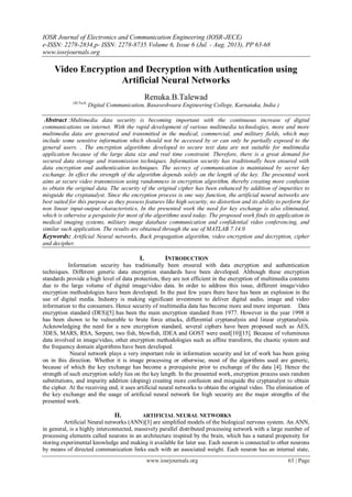 IOSR Journal of Electronics and Communication Engineering (IOSR-JECE)
e-ISSN: 2278-2834,p- ISSN: 2278-8735.Volume 6, Issue 6 (Jul. - Aug. 2013), PP 63-68
www.iosrjournals.org
www.iosrjournals.org 63 | Page
Video Encryption and Decryption with Authentication using
Artificial Neural Networks
Renuka.B.Talewad
(M.Tech,
Digital Communication, Basaveshwara Engineering College, Karnataka, India )
Abstract :Multimedia data security is becoming important with the continuous increase of digital
communications on internet. With the rapid development of various multimedia technologies, more and more
multimedia data are generated and transmitted in the medical, commercial, and military fields, which may
include some sensitive information which should not be accessed by or can only be partially exposed to the
general users. . The encryption algorithms developed to secure text data are not suitable for multimedia
application because of the large data size and real time constraint. Therefore, there is a great demand for
secured data storage and transmission techniques. Information security has traditionally been ensured with
data encryption and authentication techniques. The secrecy of communication is maintained by secret key
exchange. In effect the strength of the algorithm depends solely on the length of the key. The presented work
aims at secure video transmission using randomness in encryption algorithm, thereby creating more confusion
to obtain the original data. The security of the original cipher has been enhanced by addition of impurities to
misguide the cryptanalyst. Since the encryption process is one way function, the artificial neural networks are
best suited for this purpose as they possess features like high security, no distortion and its ability to perform for
non linear input-output characteristics, In the presented work the need for key exchange is also eliminated,
which is otherwise a perquisite for most of the algorithms used today. The proposed work finds its application in
medical imaging systems, military image database communication and confidential video conferencing, and
similar such application. The results are obtained through the use of MATLAB 7.14.0
Keywords: Artificial Neural networks, Back propagation algorithm, video encryption and decryption, cipher
and decipher.
I. INTRODUCTION
Information security has traditionally been ensured with data encryption and authentication
techniques. Different generic data encryption standards have been developed. Although these encryption
standards provide a high level of data protection, they are not efficient in the encryption of multimedia contents
due to the large volume of digital image/video data. In order to address this issue, different image/video
encryption methodologies have been developed. In the past few years there have has been an explosion in the
use of digital media. Industry is making significant investment to deliver digital audio, image and video
information to the consumers. Hence security of multimedia data has become more and more important. Data
encryption standard (DES)[5] has been the main encryption standard from 1977. However in the year 1998 it
has been shown to be vulnerable to brute force attacks, differential cryptanalysis and linear cryptanalysis.
Acknowledging the need for a new encryption standard, several ciphers have been proposed such as AES,
3DES, MARS, RSA, Serpent, two fish, blowfish, IDEA and GOST were used[10][15]. Because of voluminous
data involved in image/video, other encryption methodologies such as affine transform, the chaotic system and
the frequency domain algorithms have been developed.
Neural network plays a very important role in information security and lot of work has been going
on in this direction. Whether it is image processing or otherwise, most of the algorithms used are generic,
because of which the key exchange has become a prerequisite prior to exchange of the data [4]. Hence the
strength of such encryption solely lies on the key length. In the presented work, encryption process uses random
substitutions, and impurity addition (doping) creating more confusion and misguide the cryptanalyst to obtain
the cipher. At the receiving end, it uses artificial neural networks to obtain the original video. The elimination of
the key exchange and the usage of artificial neural network for high security are the major strengths of the
presented work.
II. ARTIFICIAL NEURAL NETWORKS
Artificial Neural networks (ANN)[3] are simplified models of the biological nervous system. An ANN,
in general, is a highly interconnected, massively parallel distributed processing network with a large number of
processing elements called neurons in an architecture inspired by the brain, which has a natural propensity for
storing experimental knowledge and making it available for later use. Each neuron is connected to other neurons
by means of directed communication links each with an associated weight. Each neuron has an internal state,
 