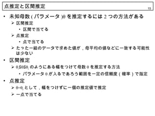 点推定と区間推定                              15

• 未知母数 ( パラメータ )θ を推定するには 2 つの方法がある
  区間推定
    • 区間で当てる
  点推定
    • 点で当てる
  たった一組のデータで求めた値が，母平均の値などに一致する可能性
   は少ない
• 区間推定
  θ1≦θ≦θ2 のようにある幅をつけて母数 θ を推定する方法
   • パラメータ θ が入るであろう範囲を一定の信頼度（確率）で指定
• 点推定
  θ=θ0 として，幅をつけずに一個の推定値で推定
  一点で当てる
 