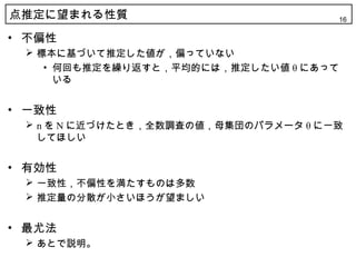 点推定に望まれる性質                            16

• 不偏性
  標本に基づいて推定した値が，偏っていない
    • 何回も推定を繰り返すと，平均的には，推定したい値 θ にあって
      いる


• 一致性
  n を N に近づけたとき，全数調査の値，母集団のパラメータ θ に一致
   してほしい


• 有効性
  一致性，不偏性を満たすものは多数
  推定量の分散が小さいほうが望ましい


• 最尤法
  あとで説明。
 
