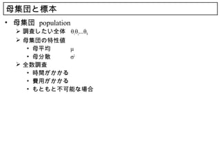 母集団と標本
• 母集団 population
   調査したい全体 θ1θ2...θN
   母集団の特性値
     • 母平均　　　 μ
     • 母分散　　　 σ2
   全数調査
     • 時間がかかる
     • 費用がかかる
     • もともと不可能な場合
 