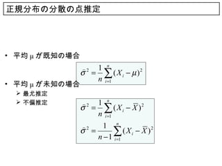 正規分布の分散の点推定




• 平均 μ が既知の場合
                2 1 n
                σ = ∑ ( X i − µ )2
                   n i =1
• 平均 μ が未知の場合
  最尤推定
  不偏推定         2 1 n
                σ = ∑ ( X i − X )2
                   n i =1
                2    1 n
                σ =      ∑
                    n − 1 i =1
                               ( X i − X )2
 