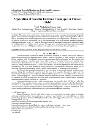 International Journal of Engineering Research and Development
e-ISSN: 2278-067X, p-ISSN: 2278-800X, www.ijerd.com
Volume 7, Issue 10 (July 2013), PP. 80-85
80
Application of Acoustic Emission Technique in Various
Field
1
Prof. Atul dhale,2
Fahim khan
1
Head of Dept. Mechanical Engg. , Shivajirao S. Jondhale College Of Engg. Dombivli, 2
Dwarkadas J. Sanghvi
College of Engineering, Mumbai, Maharashtra, India
Abstract:- This paper reviews applications of acoustic emission sensing techniques in machining. Originally
applied to non-destructive testing of structures but now Acoustic Emission Signals are proving to be an effective
tool for monitoring of the machining process due to its sensitivity to process parameters. The source of AE is
attributed to the release of stored elastic energy that manifests itself in the form of elastic waves that propagate
in all directions on the surface of a material. These detectable AE waves can provide useful information about
the health condition of a machine and the process. This paper gives some background of acoustic emission and
its application in various field .Special emphases on its application in monitoring of machining Process.
Keywords:- Acoustic Emission, AErms, Ringdown count, Rise time, Kaiser’s Effect
I. INTRODUCTION
Acoustic Emission, according to ASTM, refers to the generation of transient elastic waves during the
rapid release of energy from localized sources within a material. The source of these emissions in metals is
closely associated with the dislocation movement accompanying plastic deformation and the initiation and
extension of cracks in a structure under stress. Other sources of Acoustic Emission are: melting, phase
transformation, thermal stresses cool down cracking and stress build up acoustic emission phenomena in non-
distractive testing and tool monitoring. Acoustic emissions have become an important tool for instrumentation
and monitoring due to the great advances in signal classification, instrumentation, and sensors. Kaiser was the
first to use electronic instrumentation to detect audible sounds produced by metals during deformation [2].
He observed that acoustic emission activity was irreversible. In other words, acoustic emissions do not
generate during the reloading of a material until the stress level exceeded the previous high load. This
irreversibility has become known as “Kaiser’s Effect,” and it has proved to be very useful in acoustic emission
studies. Kaiser also proposed a distinction between burst and continuous emission, where the acoustic emissions
are attributed to friction between grains. In recent years, acoustic emission sensors designed for the automated
manufacturing environment have been very successful.
Acoustic emissions occur over a wide frequency range, but most often from 100 kHz to 1 MHz. The
main benefit of using acoustic emission sensors in monitoring manufacturing processes is that the vibrations of
the machine and ambient noises have a much narrower frequency range than does the acoustic emission signal.
Thus, the received signal is mostly free of noise unrelated to the cutting process. However, interpretation of the
acoustic emission data requires considerable testing experience and background knowledge.
1.1 AE signal source
Research has shown that AE, which refers to stress waves generated by the sudden release of energy in
deforming materials, has been successfully used in laboratory tests to detect tool wear and fracture in single
point turning operations. Dornfeld (1989) [3] pointed out the following possible sources of AE during metal
cutting processes (see Fig. 1)
Plastic deformation during the cutting process in the work piece;
Plastic deformation in the chip;
Frictional contact between the tool flank face and the work piece resulting in flank wear;
Frictional contact between the tool rank face and the chip resulting in crater wear;
Collisions between chip and tool;
Chip breakage;
Tool fracture.
 