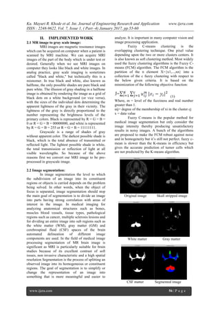 Ku. Mayuri R. Khode et al. Int. Journal of Engineering Research and Application www.ijera.com
ISSN : 2248-9622, Vol. 7, Issue 1, ( Part -4) January 2017, pp.55-60
www.ijera.com 56 | P a g e
II. IMPLIMENTED WORK
2.1 MR image to gray scale image:
MRI images are magnetic resonance images
which can be acquired on computer when a patient is
scanned by MRI machine. We can acquire MRI
images of the part of the body which is under test or
desired. Generally when we see MRI images on
computer they looks like black and white images. In
analog practice, gray scale imaging is sometimes
called "black and white," but technically this is a
misnomer. In true black and white, also known as
halftone, the only possible shades are pure black and
pure white. The illusion of gray shading in a halftone
image is obtained by rendering the image as a grid of
black dots on a white background (or vice versa),
with the sizes of the individual dots determining the
apparent lightness of the gray in their vicinity. The
lightness of the gray is directly proportional to the
number representing the brightness levels of the
primary colors. Black is represented by R = G = B =
0 or R = G = B = 00000000, and white is represented
by R = G = B = 255 or R = G = B = 11111111.
Grayscale is a range of shades of gray
without apparent color. The darkest possible shade is
black, which is the total absence of transmitted or
reflected light. The lightest possible shade is white,
the total transmission or reflection of light at all
visible wavelengths. So because of the above
reasons first we convert our MRI image to be pre-
processed in grayscale image.
2.2 Image segmentation:
In image segmentation the level to which
the subdivision of an image into its constituent
regions or objects is carried depends on the problem
being solved. In other words, when the object of
focus is separated, image segmentation should stop
the main goal of segmentation is to divide an image
into parts having strong correlation with areas of
interest in the image. In medical imaging for
analyzing anatomical structures such as bones,
muscles blood vessels, tissue types, pathological
regions such as cancer, multiple sclerosis lesions and
for dividing an entire image into sub regions such as
the white matter (WM), gray matter (GM) and
cerebrospinal fluid (CSF) spaces of the brain
automated delineation of different image
components are used. In the field of medical image
processing segmentation of MR brain image is
significant as MRI is particularly suitable for brain
studies because of its excellent contrast of soft
issues, non invasive characteristic and a high spatial
resolution Segmentation is the process of splitting an
observed image into its homogeneous or constituent
regions. The goal of segmentation is to simplify or
change the representation of an image into
something that is more meaningful and easier to
analyze. It is important in many computer vision and
image processing application.
Fuzzy C-means clustering is the
overlapping clustering technique. One pixel value
depending upon the two or more clusters centers. It
is also known as soft clustering method. Most widely
used the fuzzy clustering algorithms is the Fuzzy C-
means (FCM) algorithm. The FCM algorithm is the
partition of the n element X={x1,...,xn} into a
collection of the c fuzzy clustering with respect to
the below given criteria. It is based on the
minimization of the following objective function:
(1)
Where, m = level of the fuzziness and real number
greater than 1.
uij= degree of the membership of xi in the cluster cj
x = data value
Fuzzy C-means is the popular method for
medical image segmentation but only consider the
image intensity thereby producing unsatisfactory
results in noisy images. A bunch of the algorithms
are proposed to make the FCM robust against noise
and in homogeneity but it’s still not perfect. fuzzy c-
mean is slower than the K-means in efficiency but
gives the accurate prediction of tumor cells which
are not predicted by the K-means algorithm.
Original image Skull stripped image
White matter Gray matter
CSF matter Segmented image
 