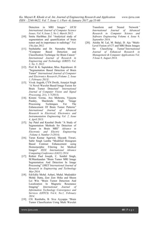 Ku. Mayuri R. Khode et al. Int. Journal of Engineering Research and Application www.ijera.com
ISSN : 2248-9622, Vol. 7, Issue 1, ( Part -4) January 2017, pp.55-60
www.ijera.com 60 | P a g e
Detection in MRI Images” IJCSI
International Journal of Computer Science
Issues, Vol. 9, Issue 2, No 1, March 2012.
[10]. Smita Haribhau Zol “Analytical study of
segmentation and quantification of brain
tumor and its importance in radiology” Vol.
1No.Jan 2012.
[11]. Snehalatha and Dr. Narendra Mustare
“Computer Based Detection and
Classification Technique for Brain Cancer”
International Journal of Research in
Engineering and Technology (IJRET) Vol.
1, No. 5, 2012.
[12]. Prof. B. K. Saptalakar, Miss. Rajeshwari. H
“Segmentation Based Detection of Brain
Tumor” International Journal of Computer
and Electronics Research [Volume 2, Issue
1, February 2013] .
[13]. Vivek Angoth, CYN Dwith, Amarjot Singh
“A Novel Wavelet Based Image Fusion for
Brain Tumor Detection” International
Journal of Computer Vision and Signal
Processing, 2(1), 1-7(2013).
[14]. Kimmi Verma, Aru Mehrotra, Vijayeta
Pandey, Shardendu Singh ”Image
Processing Techniques For The
Enhancement Of Brain Tumor Patterns”
International Journal of Advanced
Research in Electrical, Electronics and
Instrumentation Engineering Vol. 2, Issue
4, April 2013.
[15]. Jay Patel and Kaushal Doshi “A Study of
Segmentation Methods for Detection of
Tumor in Brain MRI” Advance in
Electronic and Electric Engineering
,Volume 4, Number 3 (2014).
[16]. Tarun Kumar Agarwal, Mayank Tiwari,
Subir Singh Lamba “Modified Histogram
Based Contrast Enhancement using
Homomorphic Filtering for Medical
Images” IEEE International Advance
Computing Conference (IACC) 2014.
[17]. Rohini Paul Joseph, C. Senthil Singh,
M.Manikandan “Brain Tumor MRI Image
Segmentation And Detection In Image
Processing” IJRET International Journal of
Research in Engineering and Technology
Mar-2014.
[18]. Ed-Edily Mohd. Azhari, Muhd. Mudzakkir
Mohd. Hatta, Zaw Zaw Htike and Shoon
Lei Win “Brain Tumor Detection And
Localization In Magnetic Resonance
Imaging” International Journal of
Information Technology Convergence and
Services (IJITCS) Vol.4, No.1, February
2014.
[19]. CH. Rambabu, B. Siva Ayyappa “Brain
Tumor Classification Using Multi Wavelet
Transform and Neural Network”
International Journal of Advanced
Research in Computer Science and
Software Engineering Volume 4, Issue 9,
September 2014.
[20]. Anisha M. Lal, M. Balaji, D. Aju “Multi-
Level Fusion of CT and MRI Brain Images
for Classifying Tumor”International
Journal of Enhanced Research in
Management & Computer Applications Vol.
3 Issue 8, August 2014.
 