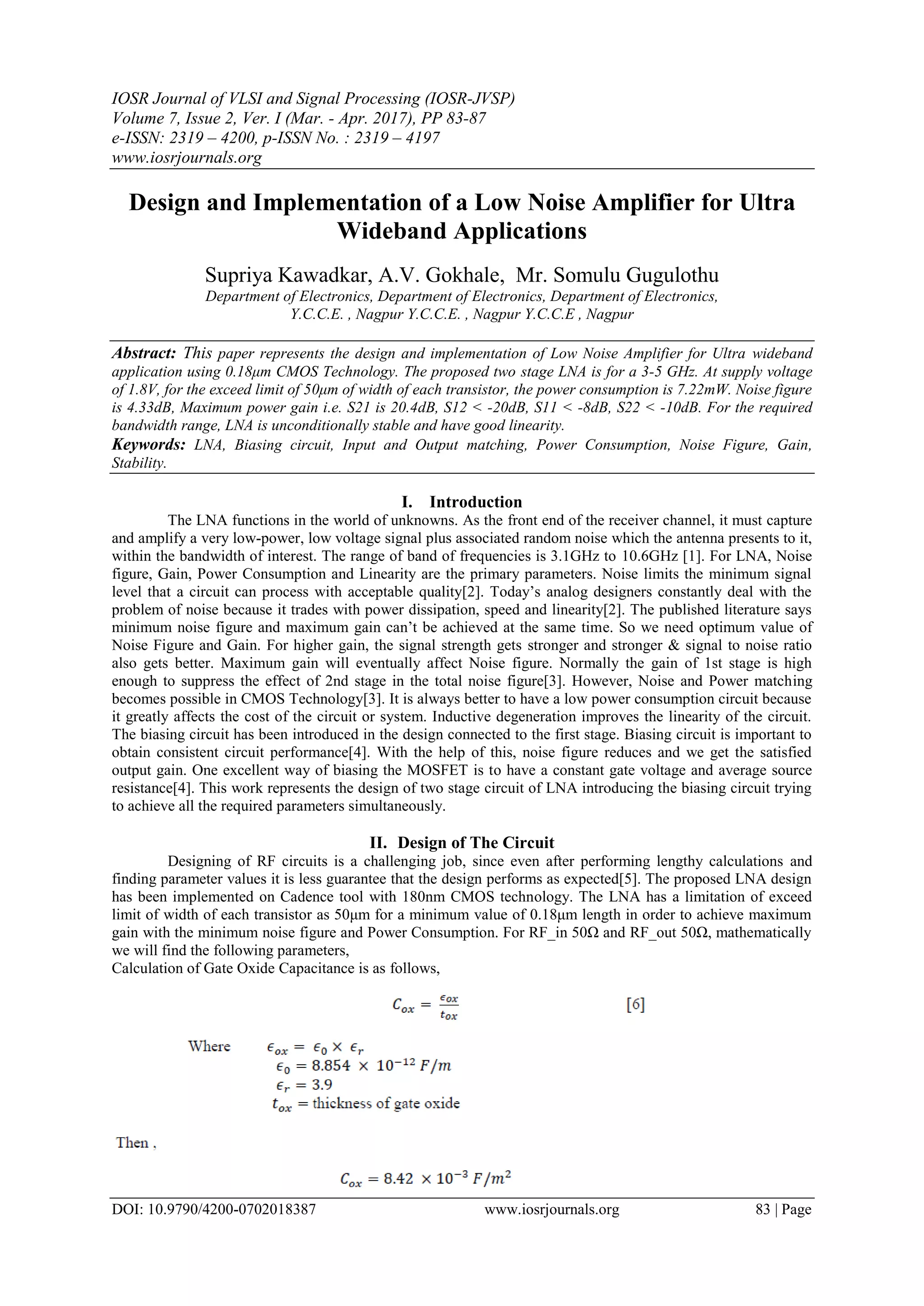 IOSR Journal of VLSI and Signal Processing (IOSR-JVSP)
Volume 7, Issue 2, Ver. I (Mar. - Apr. 2017), PP 83-87
e-ISSN: 2319 – 4200, p-ISSN No. : 2319 – 4197
www.iosrjournals.org
DOI: 10.9790/4200-0702018387 www.iosrjournals.org 83 | Page
Design and Implementation of a Low Noise Amplifier for Ultra
Wideband Applications
Supriya Kawadkar, A.V. Gokhale, Mr. Somulu Gugulothu
Department of Electronics, Department of Electronics, Department of Electronics,
Y.C.C.E. , Nagpur Y.C.C.E. , Nagpur Y.C.C.E , Nagpur
Abstract: This paper represents the design and implementation of Low Noise Amplifier for Ultra wideband
application using 0.18μm CMOS Technology. The proposed two stage LNA is for a 3-5 GHz. At supply voltage
of 1.8V, for the exceed limit of 50μm of width of each transistor, the power consumption is 7.22mW. Noise figure
is 4.33dB, Maximum power gain i.e. S21 is 20.4dB, S12 < -20dB, S11 < -8dB, S22 < -10dB. For the required
bandwidth range, LNA is unconditionally stable and have good linearity.
Keywords: LNA, Biasing circuit, Input and Output matching, Power Consumption, Noise Figure, Gain,
Stability.
I. Introduction
The LNA functions in the world of unknowns. As the front end of the receiver channel, it must capture
and amplify a very low-power, low voltage signal plus associated random noise which the antenna presents to it,
within the bandwidth of interest. The range of band of frequencies is 3.1GHz to 10.6GHz [1]. For LNA, Noise
figure, Gain, Power Consumption and Linearity are the primary parameters. Noise limits the minimum signal
level that a circuit can process with acceptable quality[2]. Today’s analog designers constantly deal with the
problem of noise because it trades with power dissipation, speed and linearity[2]. The published literature says
minimum noise figure and maximum gain can’t be achieved at the same time. So we need optimum value of
Noise Figure and Gain. For higher gain, the signal strength gets stronger and stronger & signal to noise ratio
also gets better. Maximum gain will eventually affect Noise figure. Normally the gain of 1st stage is high
enough to suppress the effect of 2nd stage in the total noise figure[3]. However, Noise and Power matching
becomes possible in CMOS Technology[3]. It is always better to have a low power consumption circuit because
it greatly affects the cost of the circuit or system. Inductive degeneration improves the linearity of the circuit.
The biasing circuit has been introduced in the design connected to the first stage. Biasing circuit is important to
obtain consistent circuit performance[4]. With the help of this, noise figure reduces and we get the satisfied
output gain. One excellent way of biasing the MOSFET is to have a constant gate voltage and average source
resistance[4]. This work represents the design of two stage circuit of LNA introducing the biasing circuit trying
to achieve all the required parameters simultaneously.
II. Design of The Circuit
Designing of RF circuits is a challenging job, since even after performing lengthy calculations and
finding parameter values it is less guarantee that the design performs as expected[5]. The proposed LNA design
has been implemented on Cadence tool with 180nm CMOS technology. The LNA has a limitation of exceed
limit of width of each transistor as 50μm for a minimum value of 0.18μm length in order to achieve maximum
gain with the minimum noise figure and Power Consumption. For RF_in 50Ω and RF_out 50Ω, mathematically
we will find the following parameters,
Calculation of Gate Oxide Capacitance is as follows,
 