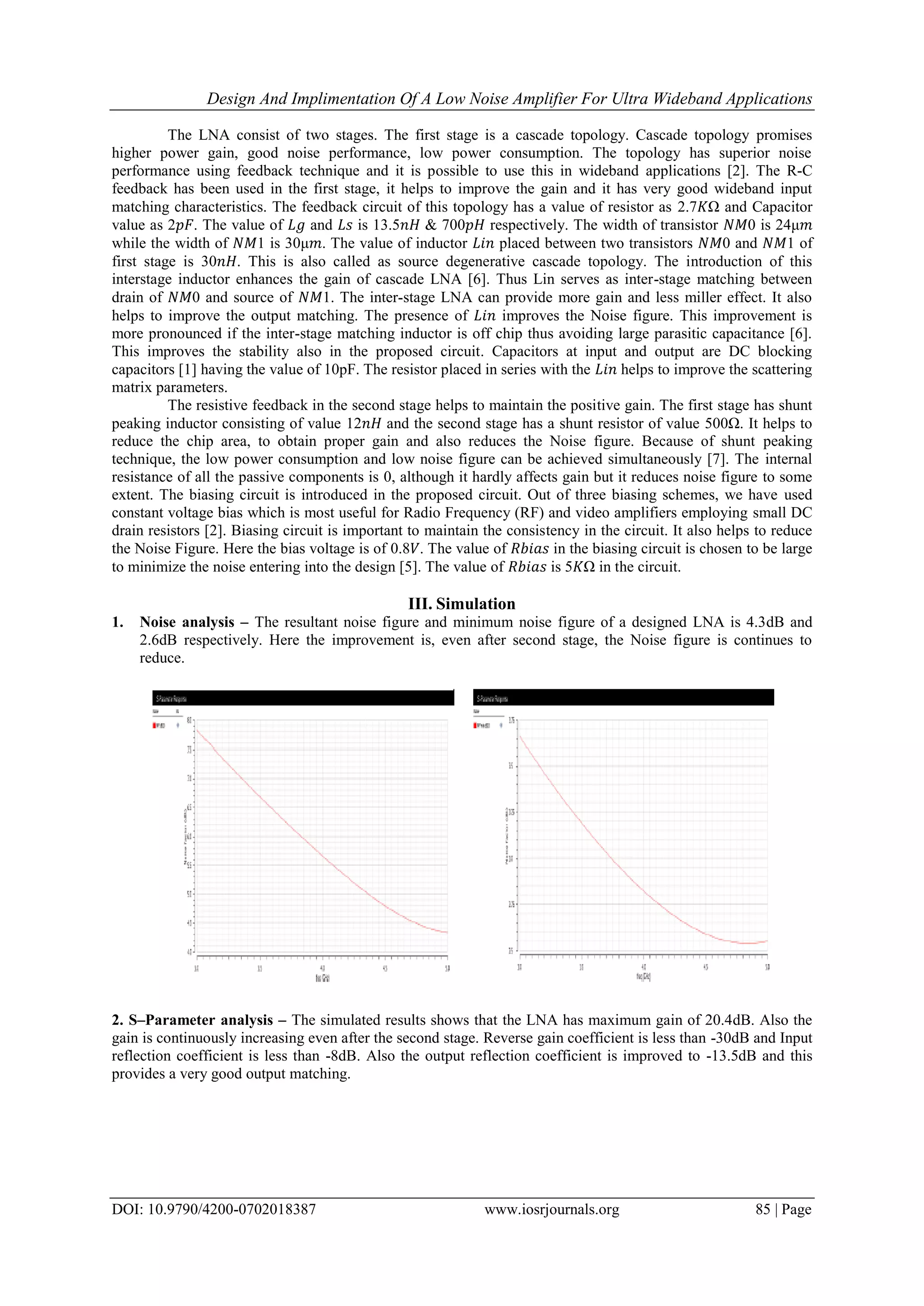 Design And Implimentation Of A Low Noise Amplifier For Ultra Wideband Applications
DOI: 10.9790/4200-0702018387 www.iosrjournals.org 85 | Page
The LNA consist of two stages. The first stage is a cascade topology. Cascade topology promises
higher power gain, good noise performance, low power consumption. The topology has superior noise
performance using feedback technique and it is possible to use this in wideband applications [2]. The R-C
feedback has been used in the first stage, it helps to improve the gain and it has very good wideband input
matching characteristics. The feedback circuit of this topology has a value of resistor as 2.7𝐾Ω and Capacitor
value as 2𝑝𝐹. The value of 𝐿𝑔 and 𝐿𝑠 is 13.5𝑛𝐻 & 700𝑝𝐻 respectively. The width of transistor 𝑁𝑀0 is 24μ𝑚
while the width of 𝑁𝑀1 is 30μ𝑚. The value of inductor 𝐿𝑖𝑛 placed between two transistors 𝑁𝑀0 and 𝑁𝑀1 of
first stage is 30𝑛𝐻. This is also called as source degenerative cascade topology. The introduction of this
interstage inductor enhances the gain of cascade LNA [6]. Thus Lin serves as inter-stage matching between
drain of 𝑁𝑀0 and source of 𝑁𝑀1. The inter-stage LNA can provide more gain and less miller effect. It also
helps to improve the output matching. The presence of 𝐿𝑖𝑛 improves the Noise figure. This improvement is
more pronounced if the inter-stage matching inductor is off chip thus avoiding large parasitic capacitance [6].
This improves the stability also in the proposed circuit. Capacitors at input and output are DC blocking
capacitors [1] having the value of 10pF. The resistor placed in series with the 𝐿𝑖𝑛 helps to improve the scattering
matrix parameters.
The resistive feedback in the second stage helps to maintain the positive gain. The first stage has shunt
peaking inductor consisting of value 12𝑛𝐻 and the second stage has a shunt resistor of value 500Ω. It helps to
reduce the chip area, to obtain proper gain and also reduces the Noise figure. Because of shunt peaking
technique, the low power consumption and low noise figure can be achieved simultaneously [7]. The internal
resistance of all the passive components is 0, although it hardly affects gain but it reduces noise figure to some
extent. The biasing circuit is introduced in the proposed circuit. Out of three biasing schemes, we have used
constant voltage bias which is most useful for Radio Frequency (RF) and video amplifiers employing small DC
drain resistors [2]. Biasing circuit is important to maintain the consistency in the circuit. It also helps to reduce
the Noise Figure. Here the bias voltage is of 0.8𝑉. The value of 𝑅𝑏𝑖𝑎𝑠 in the biasing circuit is chosen to be large
to minimize the noise entering into the design [5]. The value of 𝑅𝑏𝑖𝑎𝑠 is 5𝐾Ω in the circuit.
III. Simulation
1. Noise analysis – The resultant noise figure and minimum noise figure of a designed LNA is 4.3dB and
2.6dB respectively. Here the improvement is, even after second stage, the Noise figure is continues to
reduce.
2. S–Parameter analysis – The simulated results shows that the LNA has maximum gain of 20.4dB. Also the
gain is continuously increasing even after the second stage. Reverse gain coefficient is less than -30dB and Input
reflection coefficient is less than -8dB. Also the output reflection coefficient is improved to -13.5dB and this
provides a very good output matching.
 