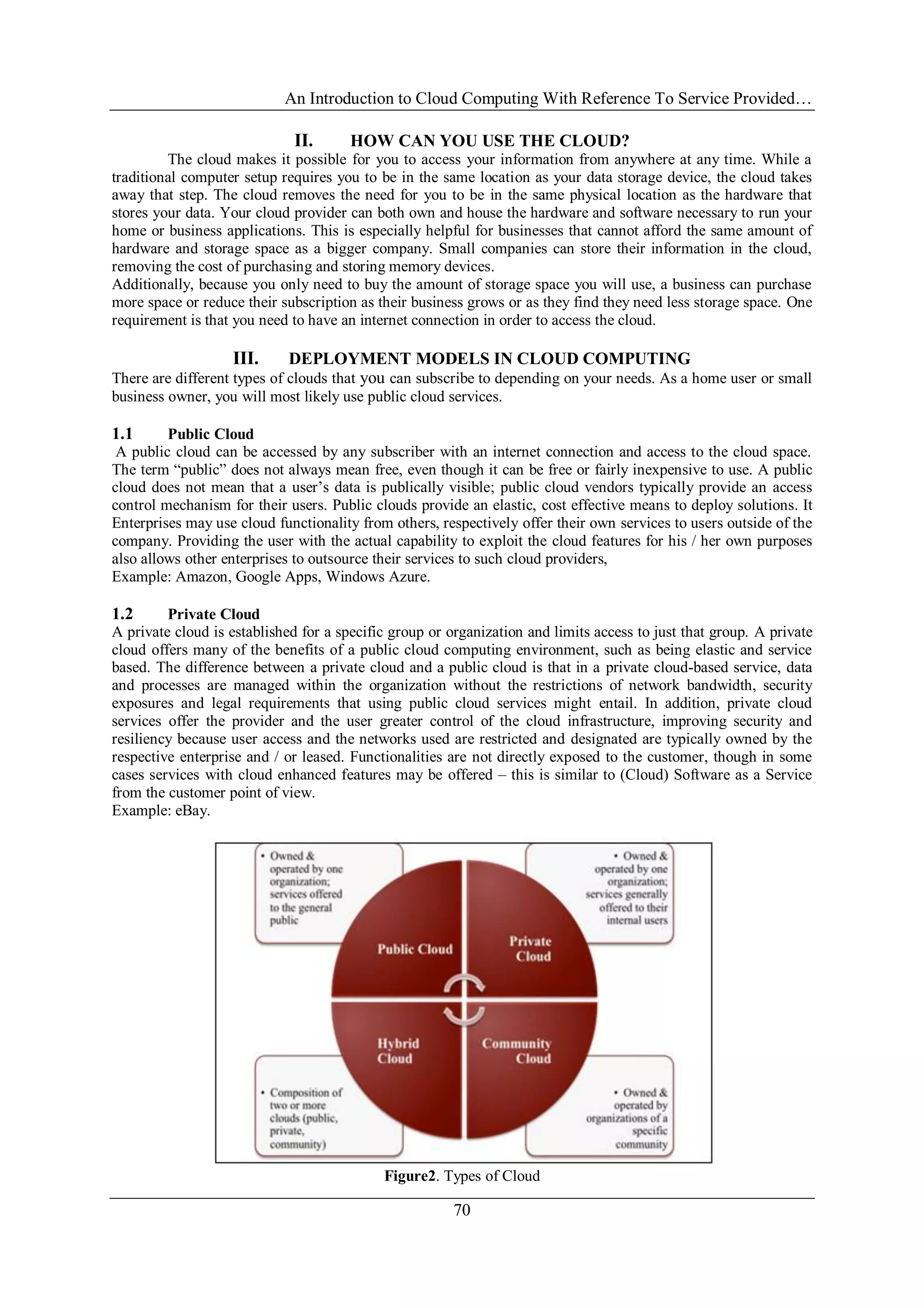 An Introduction to Cloud Computing With Reference To Service Provided…
70
II. HOW CAN YOU USE THE CLOUD?
The cloud makes it possible for you to access your information from anywhere at any time. While a
traditional computer setup requires you to be in the same location as your data storage device, the cloud takes
away that step. The cloud removes the need for you to be in the same physical location as the hardware that
stores your data. Your cloud provider can both own and house the hardware and software necessary to run your
home or business applications. This is especially helpful for businesses that cannot afford the same amount of
hardware and storage space as a bigger company. Small companies can store their information in the cloud,
removing the cost of purchasing and storing memory devices.
Additionally, because you only need to buy the amount of storage space you will use, a business can purchase
more space or reduce their subscription as their business grows or as they find they need less storage space. One
requirement is that you need to have an internet connection in order to access the cloud.
III. DEPLOYMENT MODELS IN CLOUD COMPUTING
There are different types of clouds that you can subscribe to depending on your needs. As a home user or small
business owner, you will most likely use public cloud services.
1.1 Public Cloud
A public cloud can be accessed by any subscriber with an internet connection and access to the cloud space.
The term ―public‖ does not always mean free, even though it can be free or fairly inexpensive to use. A public
cloud does not mean that a user‘s data is publically visible; public cloud vendors typically provide an access
control mechanism for their users. Public clouds provide an elastic, cost effective means to deploy solutions. It
Enterprises may use cloud functionality from others, respectively offer their own services to users outside of the
company. Providing the user with the actual capability to exploit the cloud features for his / her own purposes
also allows other enterprises to outsource their services to such cloud providers,
Example: Amazon, Google Apps, Windows Azure.
1.2 Private Cloud
A private cloud is established for a specific group or organization and limits access to just that group. A private
cloud offers many of the benefits of a public cloud computing environment, such as being elastic and service
based. The difference between a private cloud and a public cloud is that in a private cloud-based service, data
and processes are managed within the organization without the restrictions of network bandwidth, security
exposures and legal requirements that using public cloud services might entail. In addition, private cloud
services offer the provider and the user greater control of the cloud infrastructure, improving security and
resiliency because user access and the networks used are restricted and designated are typically owned by the
respective enterprise and / or leased. Functionalities are not directly exposed to the customer, though in some
cases services with cloud enhanced features may be offered – this is similar to (Cloud) Software as a Service
from the customer point of view.
Example: eBay.
Figure2. Types of Cloud
 