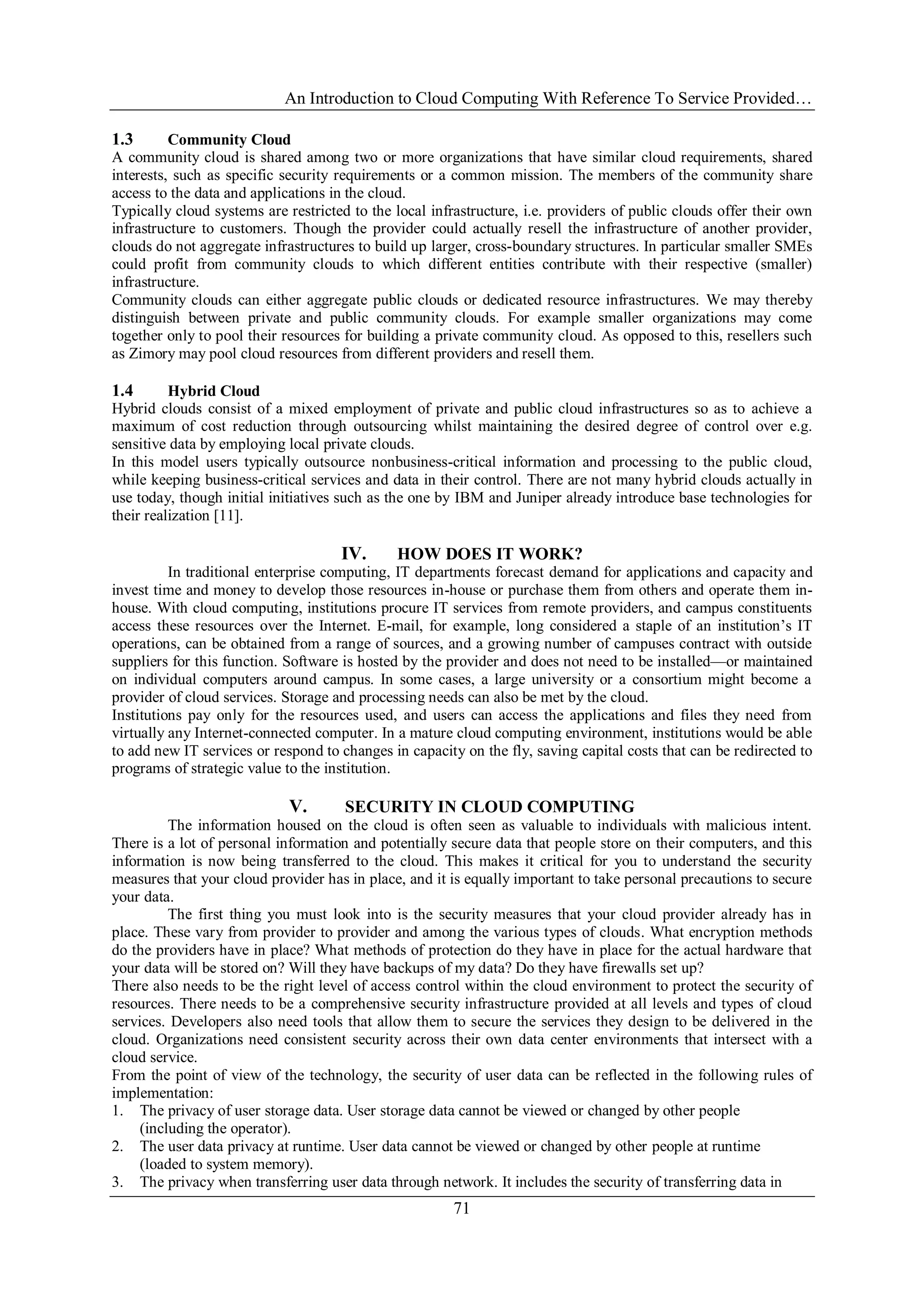 An Introduction to Cloud Computing With Reference To Service Provided…
71
1.3 Community Cloud
A community cloud is shared among two or more organizations that have similar cloud requirements, shared
interests, such as specific security requirements or a common mission. The members of the community share
access to the data and applications in the cloud.
Typically cloud systems are restricted to the local infrastructure, i.e. providers of public clouds offer their own
infrastructure to customers. Though the provider could actually resell the infrastructure of another provider,
clouds do not aggregate infrastructures to build up larger, cross-boundary structures. In particular smaller SMEs
could profit from community clouds to which different entities contribute with their respective (smaller)
infrastructure.
Community clouds can either aggregate public clouds or dedicated resource infrastructures. We may thereby
distinguish between private and public community clouds. For example smaller organizations may come
together only to pool their resources for building a private community cloud. As opposed to this, resellers such
as Zimory may pool cloud resources from different providers and resell them.
1.4 Hybrid Cloud
Hybrid clouds consist of a mixed employment of private and public cloud infrastructures so as to achieve a
maximum of cost reduction through outsourcing whilst maintaining the desired degree of control over e.g.
sensitive data by employing local private clouds.
In this model users typically outsource nonbusiness-critical information and processing to the public cloud,
while keeping business-critical services and data in their control. There are not many hybrid clouds actually in
use today, though initial initiatives such as the one by IBM and Juniper already introduce base technologies for
their realization [11].
IV. HOW DOES IT WORK?
In traditional enterprise computing, IT departments forecast demand for applications and capacity and
invest time and money to develop those resources in-house or purchase them from others and operate them in-
house. With cloud computing, institutions procure IT services from remote providers, and campus constituents
access these resources over the Internet. E-mail, for example, long considered a staple of an institution‘s IT
operations, can be obtained from a range of sources, and a growing number of campuses contract with outside
suppliers for this function. Software is hosted by the provider and does not need to be installed—or maintained
on individual computers around campus. In some cases, a large university or a consortium might become a
provider of cloud services. Storage and processing needs can also be met by the cloud.
Institutions pay only for the resources used, and users can access the applications and files they need from
virtually any Internet-connected computer. In a mature cloud computing environment, institutions would be able
to add new IT services or respond to changes in capacity on the fly, saving capital costs that can be redirected to
programs of strategic value to the institution.
V. SECURITY IN CLOUD COMPUTING
The information housed on the cloud is often seen as valuable to individuals with malicious intent.
There is a lot of personal information and potentially secure data that people store on their computers, and this
information is now being transferred to the cloud. This makes it critical for you to understand the security
measures that your cloud provider has in place, and it is equally important to take personal precautions to secure
your data.
The first thing you must look into is the security measures that your cloud provider already has in
place. These vary from provider to provider and among the various types of clouds. What encryption methods
do the providers have in place? What methods of protection do they have in place for the actual hardware that
your data will be stored on? Will they have backups of my data? Do they have firewalls set up?
There also needs to be the right level of access control within the cloud environment to protect the security of
resources. There needs to be a comprehensive security infrastructure provided at all levels and types of cloud
services. Developers also need tools that allow them to secure the services they design to be delivered in the
cloud. Organizations need consistent security across their own data center environments that intersect with a
cloud service.
From the point of view of the technology, the security of user data can be reflected in the following rules of
implementation:
1. The privacy of user storage data. User storage data cannot be viewed or changed by other people
(including the operator).
2. The user data privacy at runtime. User data cannot be viewed or changed by other people at runtime
(loaded to system memory).
3. The privacy when transferring user data through network. It includes the security of transferring data in
 