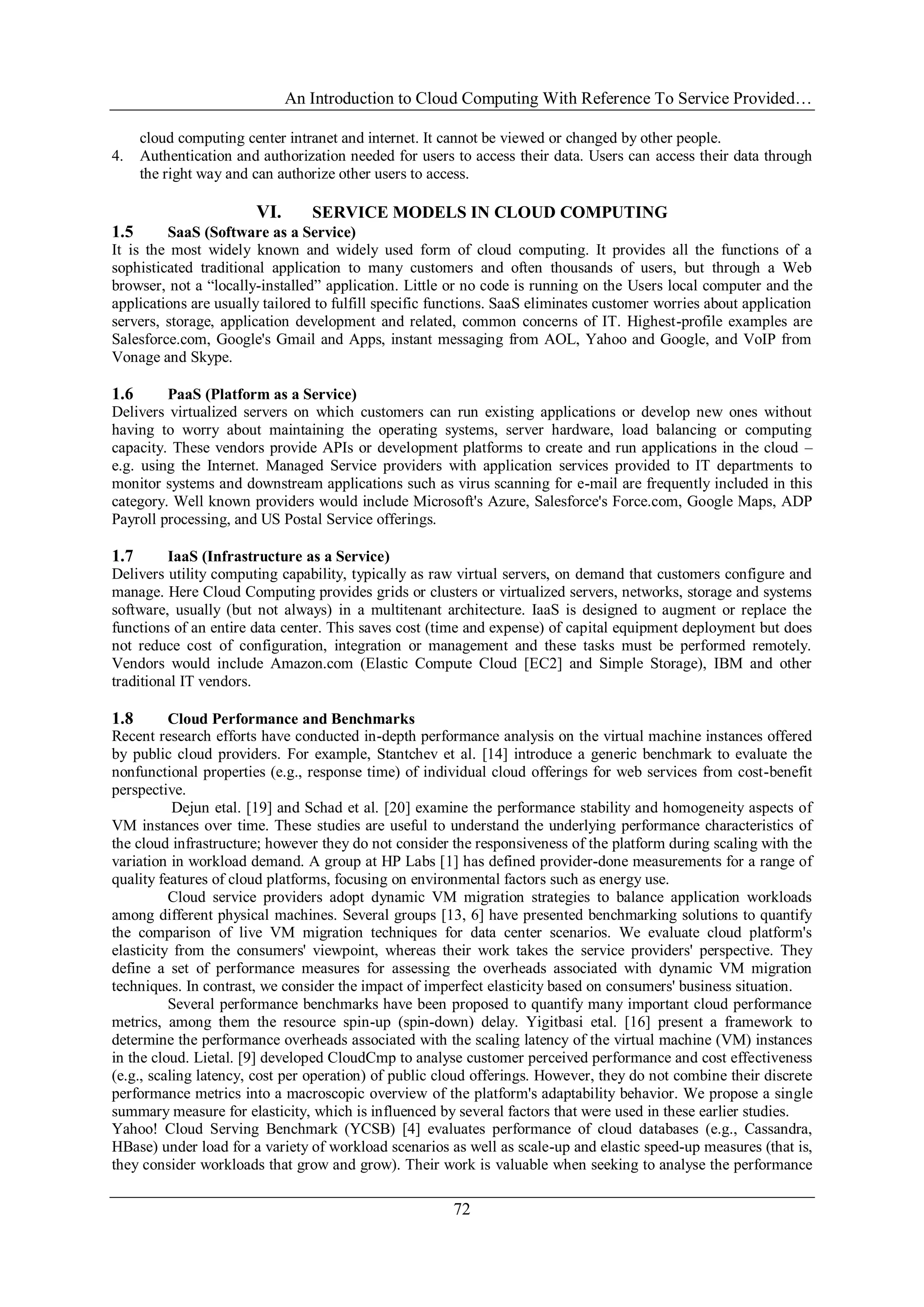 An Introduction to Cloud Computing With Reference To Service Provided…
72
cloud computing center intranet and internet. It cannot be viewed or changed by other people.
4. Authentication and authorization needed for users to access their data. Users can access their data through
the right way and can authorize other users to access.
VI. SERVICE MODELS IN CLOUD COMPUTING
1.5 SaaS (Software as a Service)
It is the most widely known and widely used form of cloud computing. It provides all the functions of a
sophisticated traditional application to many customers and often thousands of users, but through a Web
browser, not a ―locally-installed‖ application. Little or no code is running on the Users local computer and the
applications are usually tailored to fulfill specific functions. SaaS eliminates customer worries about application
servers, storage, application development and related, common concerns of IT. Highest-profile examples are
Salesforce.com, Google's Gmail and Apps, instant messaging from AOL, Yahoo and Google, and VoIP from
Vonage and Skype.
1.6 PaaS (Platform as a Service)
Delivers virtualized servers on which customers can run existing applications or develop new ones without
having to worry about maintaining the operating systems, server hardware, load balancing or computing
capacity. These vendors provide APIs or development platforms to create and run applications in the cloud –
e.g. using the Internet. Managed Service providers with application services provided to IT departments to
monitor systems and downstream applications such as virus scanning for e-mail are frequently included in this
category. Well known providers would include Microsoft's Azure, Salesforce's Force.com, Google Maps, ADP
Payroll processing, and US Postal Service offerings.
1.7 IaaS (Infrastructure as a Service)
Delivers utility computing capability, typically as raw virtual servers, on demand that customers configure and
manage. Here Cloud Computing provides grids or clusters or virtualized servers, networks, storage and systems
software, usually (but not always) in a multitenant architecture. IaaS is designed to augment or replace the
functions of an entire data center. This saves cost (time and expense) of capital equipment deployment but does
not reduce cost of configuration, integration or management and these tasks must be performed remotely.
Vendors would include Amazon.com (Elastic Compute Cloud [EC2] and Simple Storage), IBM and other
traditional IT vendors.
1.8 Cloud Performance and Benchmarks
Recent research efforts have conducted in-depth performance analysis on the virtual machine instances offered
by public cloud providers. For example, Stantchev et al. [14] introduce a generic benchmark to evaluate the
nonfunctional properties (e.g., response time) of individual cloud offerings for web services from cost-benefit
perspective.
Dejun etal. [19] and Schad et al. [20] examine the performance stability and homogeneity aspects of
VM instances over time. These studies are useful to understand the underlying performance characteristics of
the cloud infrastructure; however they do not consider the responsiveness of the platform during scaling with the
variation in workload demand. A group at HP Labs [1] has defined provider-done measurements for a range of
quality features of cloud platforms, focusing on environmental factors such as energy use.
Cloud service providers adopt dynamic VM migration strategies to balance application workloads
among different physical machines. Several groups [13, 6] have presented benchmarking solutions to quantify
the comparison of live VM migration techniques for data center scenarios. We evaluate cloud platform's
elasticity from the consumers' viewpoint, whereas their work takes the service providers' perspective. They
define a set of performance measures for assessing the overheads associated with dynamic VM migration
techniques. In contrast, we consider the impact of imperfect elasticity based on consumers' business situation.
Several performance benchmarks have been proposed to quantify many important cloud performance
metrics, among them the resource spin-up (spin-down) delay. Yigitbasi etal. [16] present a framework to
determine the performance overheads associated with the scaling latency of the virtual machine (VM) instances
in the cloud. Lietal. [9] developed CloudCmp to analyse customer perceived performance and cost effectiveness
(e.g., scaling latency, cost per operation) of public cloud offerings. However, they do not combine their discrete
performance metrics into a macroscopic overview of the platform's adaptability behavior. We propose a single
summary measure for elasticity, which is influenced by several factors that were used in these earlier studies.
Yahoo! Cloud Serving Benchmark (YCSB) [4] evaluates performance of cloud databases (e.g., Cassandra,
HBase) under load for a variety of workload scenarios as well as scale-up and elastic speed-up measures (that is,
they consider workloads that grow and grow). Their work is valuable when seeking to analyse the performance
 