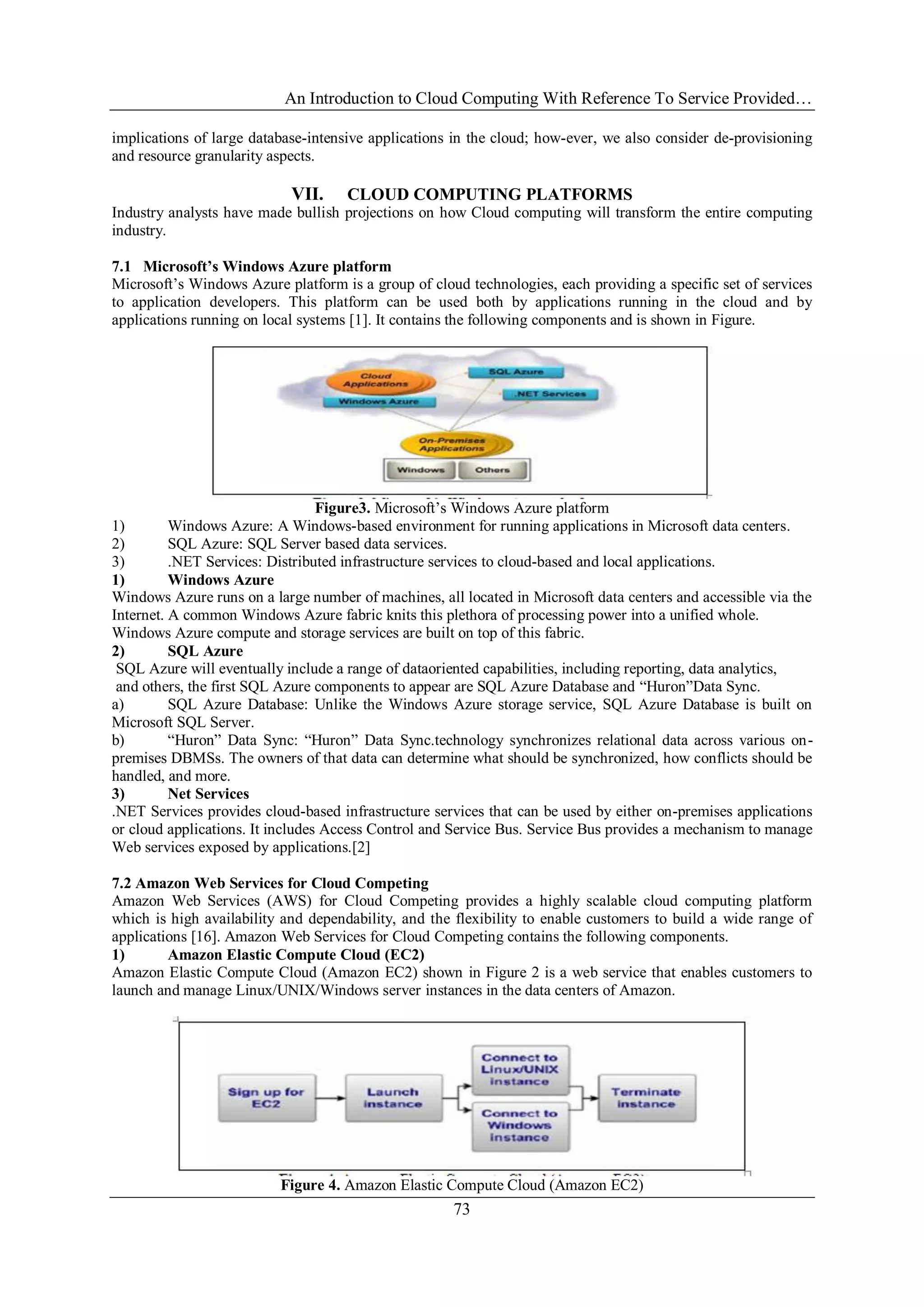 An Introduction to Cloud Computing With Reference To Service Provided…
73
implications of large database-intensive applications in the cloud; how-ever, we also consider de-provisioning
and resource granularity aspects.
VII. CLOUD COMPUTING PLATFORMS
Industry analysts have made bullish projections on how Cloud computing will transform the entire computing
industry.
7.1 Microsoft’s Windows Azure platform
Microsoft‘s Windows Azure platform is a group of cloud technologies, each providing a specific set of services
to application developers. This platform can be used both by applications running in the cloud and by
applications running on local systems [1]. It contains the following components and is shown in Figure.
Figure3. Microsoft‘s Windows Azure platform
1) Windows Azure: A Windows-based environment for running applications in Microsoft data centers.
2) SQL Azure: SQL Server based data services.
3) .NET Services: Distributed infrastructure services to cloud-based and local applications.
1) Windows Azure
Windows Azure runs on a large number of machines, all located in Microsoft data centers and accessible via the
Internet. A common Windows Azure fabric knits this plethora of processing power into a unified whole.
Windows Azure compute and storage services are built on top of this fabric.
2) SQL Azure
SQL Azure will eventually include a range of dataoriented capabilities, including reporting, data analytics,
and others, the first SQL Azure components to appear are SQL Azure Database and ―Huron‖Data Sync.
a) SQL Azure Database: Unlike the Windows Azure storage service, SQL Azure Database is built on
Microsoft SQL Server.
b) ―Huron‖ Data Sync: ―Huron‖ Data Sync.technology synchronizes relational data across various on-
premises DBMSs. The owners of that data can determine what should be synchronized, how conflicts should be
handled, and more.
3) Net Services
.NET Services provides cloud-based infrastructure services that can be used by either on-premises applications
or cloud applications. It includes Access Control and Service Bus. Service Bus provides a mechanism to manage
Web services exposed by applications.[2]
7.2 Amazon Web Services for Cloud Competing
Amazon Web Services (AWS) for Cloud Competing provides a highly scalable cloud computing platform
which is high availability and dependability, and the flexibility to enable customers to build a wide range of
applications [16]. Amazon Web Services for Cloud Competing contains the following components.
1) Amazon Elastic Compute Cloud (EC2)
Amazon Elastic Compute Cloud (Amazon EC2) shown in Figure 2 is a web service that enables customers to
launch and manage Linux/UNIX/Windows server instances in the data centers of Amazon.
Figure 4. Amazon Elastic Compute Cloud (Amazon EC2)
 