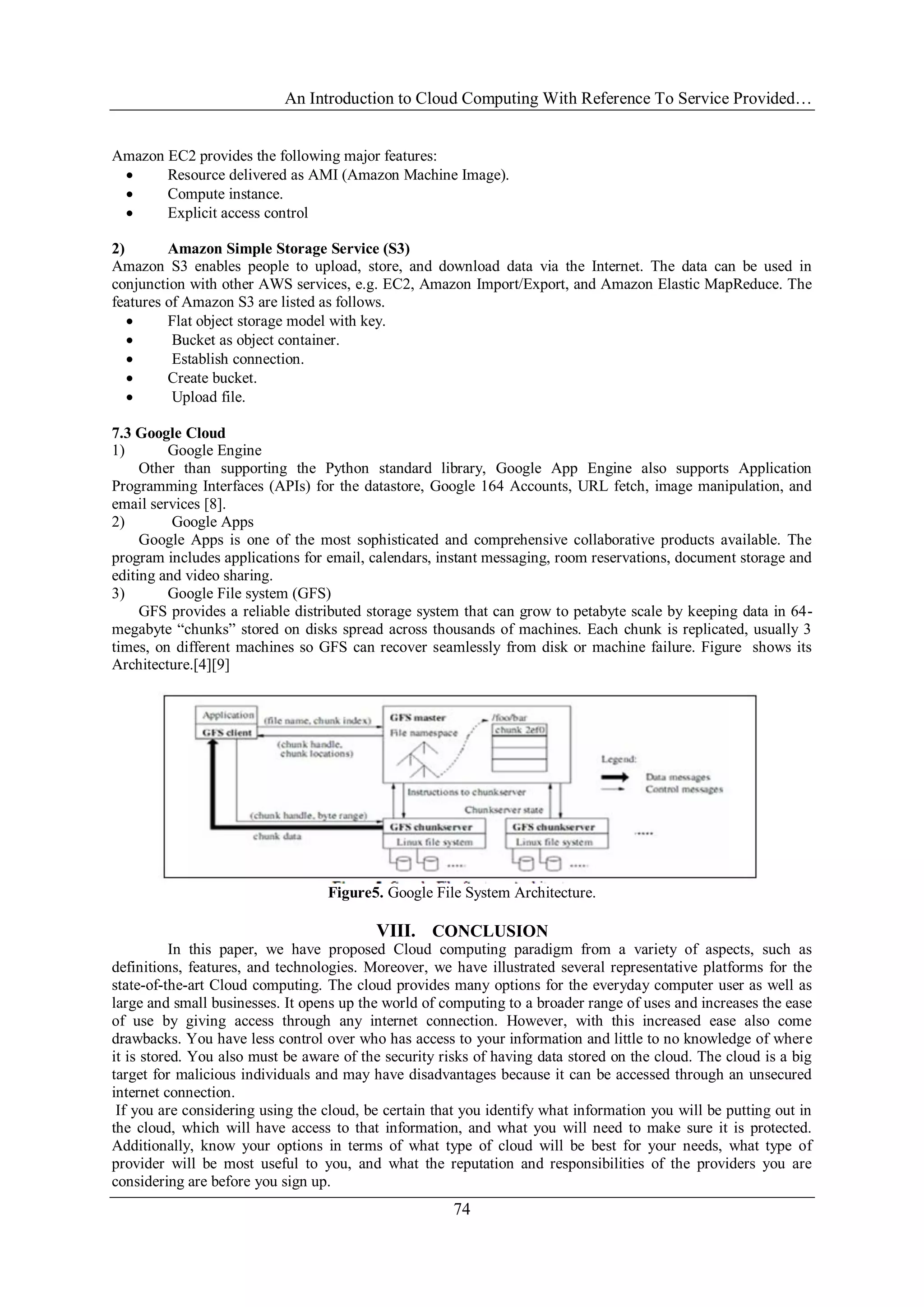 An Introduction to Cloud Computing With Reference To Service Provided…
74
Amazon EC2 provides the following major features:
 Resource delivered as AMI (Amazon Machine Image).
 Compute instance.
 Explicit access control
2) Amazon Simple Storage Service (S3)
Amazon S3 enables people to upload, store, and download data via the Internet. The data can be used in
conjunction with other AWS services, e.g. EC2, Amazon Import/Export, and Amazon Elastic MapReduce. The
features of Amazon S3 are listed as follows.
 Flat object storage model with key.
 Bucket as object container.
 Establish connection.
 Create bucket.
 Upload file.
7.3 Google Cloud
1) Google Engine
Other than supporting the Python standard library, Google App Engine also supports Application
Programming Interfaces (APIs) for the datastore, Google 164 Accounts, URL fetch, image manipulation, and
email services [8].
2) Google Apps
Google Apps is one of the most sophisticated and comprehensive collaborative products available. The
program includes applications for email, calendars, instant messaging, room reservations, document storage and
editing and video sharing.
3) Google File system (GFS)
GFS provides a reliable distributed storage system that can grow to petabyte scale by keeping data in 64-
megabyte ―chunks‖ stored on disks spread across thousands of machines. Each chunk is replicated, usually 3
times, on different machines so GFS can recover seamlessly from disk or machine failure. Figure shows its
Architecture.[4][9]
Figure5. Google File System Architecture.
VIII. CONCLUSION
In this paper, we have proposed Cloud computing paradigm from a variety of aspects, such as
definitions, features, and technologies. Moreover, we have illustrated several representative platforms for the
state-of-the-art Cloud computing. The cloud provides many options for the everyday computer user as well as
large and small businesses. It opens up the world of computing to a broader range of uses and increases the ease
of use by giving access through any internet connection. However, with this increased ease also come
drawbacks. You have less control over who has access to your information and little to no knowledge of where
it is stored. You also must be aware of the security risks of having data stored on the cloud. The cloud is a big
target for malicious individuals and may have disadvantages because it can be accessed through an unsecured
internet connection.
If you are considering using the cloud, be certain that you identify what information you will be putting out in
the cloud, which will have access to that information, and what you will need to make sure it is protected.
Additionally, know your options in terms of what type of cloud will be best for your needs, what type of
provider will be most useful to you, and what the reputation and responsibilities of the providers you are
considering are before you sign up.
 