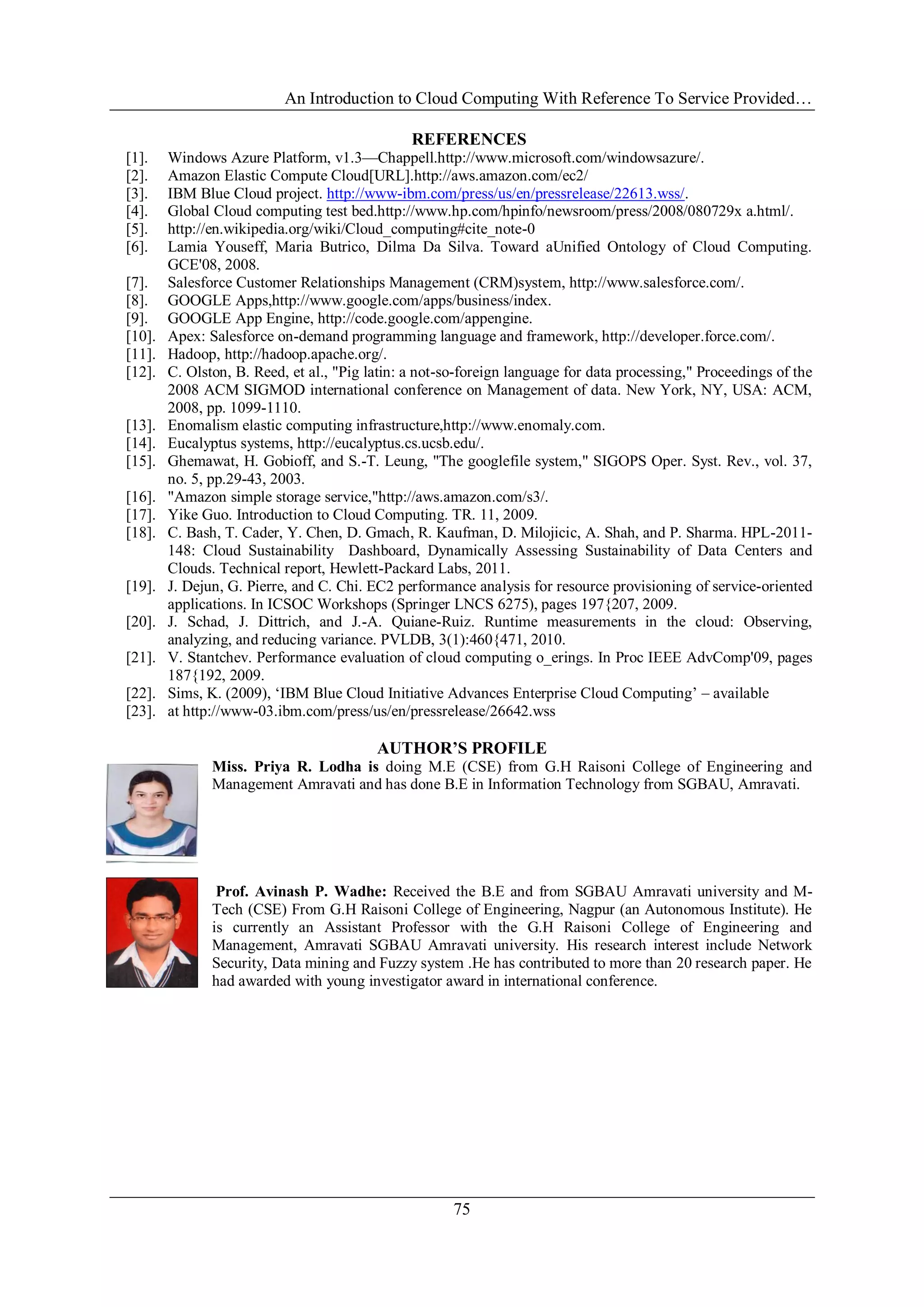 An Introduction to Cloud Computing With Reference To Service Provided…
75
REFERENCES
[1]. Windows Azure Platform, v1.3—Chappell.http://www.microsoft.com/windowsazure/.
[2]. Amazon Elastic Compute Cloud[URL].http://aws.amazon.com/ec2/
[3]. IBM Blue Cloud project. http://www-ibm.com/press/us/en/pressrelease/22613.wss/.
[4]. Global Cloud computing test bed.http://www.hp.com/hpinfo/newsroom/press/2008/080729x a.html/.
[5]. http://en.wikipedia.org/wiki/Cloud_computing#cite_note-0
[6]. Lamia Youseff, Maria Butrico, Dilma Da Silva. Toward aUnified Ontology of Cloud Computing.
GCE'08, 2008.
[7]. Salesforce Customer Relationships Management (CRM)system, http://www.salesforce.com/.
[8]. GOOGLE Apps,http://www.google.com/apps/business/index.
[9]. GOOGLE App Engine, http://code.google.com/appengine.
[10]. Apex: Salesforce on-demand programming language and framework, http://developer.force.com/.
[11]. Hadoop, http://hadoop.apache.org/.
[12]. C. Olston, B. Reed, et al., "Pig latin: a not-so-foreign language for data processing," Proceedings of the
2008 ACM SIGMOD international conference on Management of data. New York, NY, USA: ACM,
2008, pp. 1099-1110.
[13]. Enomalism elastic computing infrastructure,http://www.enomaly.com.
[14]. Eucalyptus systems, http://eucalyptus.cs.ucsb.edu/.
[15]. Ghemawat, H. Gobioff, and S.-T. Leung, "The googlefile system," SIGOPS Oper. Syst. Rev., vol. 37,
no. 5, pp.29-43, 2003.
[16]. "Amazon simple storage service,"http://aws.amazon.com/s3/.
[17]. Yike Guo. Introduction to Cloud Computing. TR. 11, 2009.
[18]. C. Bash, T. Cader, Y. Chen, D. Gmach, R. Kaufman, D. Milojicic, A. Shah, and P. Sharma. HPL-2011-
148: Cloud Sustainability Dashboard, Dynamically Assessing Sustainability of Data Centers and
Clouds. Technical report, Hewlett-Packard Labs, 2011.
[19]. J. Dejun, G. Pierre, and C. Chi. EC2 performance analysis for resource provisioning of service-oriented
applications. In ICSOC Workshops (Springer LNCS 6275), pages 197{207, 2009.
[20]. J. Schad, J. Dittrich, and J.-A. Quiane-Ruiz. Runtime measurements in the cloud: Observing,
analyzing, and reducing variance. PVLDB, 3(1):460{471, 2010.
[21]. V. Stantchev. Performance evaluation of cloud computing o_erings. In Proc IEEE AdvComp'09, pages
187{192, 2009.
[22]. Sims, K. (2009), ‗IBM Blue Cloud Initiative Advances Enterprise Cloud Computing‘ – available
[23]. at http://www-03.ibm.com/press/us/en/pressrelease/26642.wss
AUTHOR’S PROFILE
Miss. Priya R. Lodha is doing M.E (CSE) from G.H Raisoni College of Engineering and
Management Amravati and has done B.E in Information Technology from SGBAU, Amravati.
Prof. Avinash P. Wadhe: Received the B.E and from SGBAU Amravati university and M-
Tech (CSE) From G.H Raisoni College of Engineering, Nagpur (an Autonomous Institute). He
is currently an Assistant Professor with the G.H Raisoni College of Engineering and
Management, Amravati SGBAU Amravati university. His research interest include Network
Security, Data mining and Fuzzy system .He has contributed to more than 20 research paper. He
had awarded with young investigator award in international conference.
 