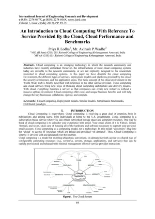 International Journal of Engineering Research and Development
e-ISSN: 2278-067X, p-ISSN: 2278-800X, www.ijerd.com
Volume 7, Issue 2 (May 2013), PP. 69-75
69
An Introduction to Cloud Computing With Reference To
Service Provided By the Cloud, Cloud Performance and
Benchmarks
Priya R.Lodha1
, Mr. Avinash P.Wadhe2
1
M.E. (II Sem) (CSE) G.H.Raisoni College of Engineering &Management Amravati, India
2
MTech (CSE) G.H.Raisoni College of Engineering &Management Amravati, India
Abstract:- Cloud computing is an emerging technology in which the research community and
industries have recently embarked. However, the infrastructures of most cloud computing systems
today are invisible to the research community, or are not explicitly designed to the researchers
interested in cloud computing systems. In this paper we have describe the cloud computing
Environment, the different types of services, deployment models and platforms provided by the cloud,
the security architecture, and the application areas. The basic concept of the cloud environment in the
World Wide Web is briefly described with reference to the other service provider. Cloud computing
and cloud services bring new ways of thinking about computing architecture and delivery models.
With cloud, everything becomes a service so that companies can create new initiatives without a
massive upfront investment. Cloud computing offers new and unique business benefits and will help
change the way businesses collaborate, operate, and compete.
Keywords:- Cloud Computing, Deployment models, Service models, Performance benchmarks,
Distributed paradigm
I. INTRODUCTION
Cloud Computing is everywhere. Cloud computing is receiving a great deal of attention, both in
publications and among users, from individuals at home to the U.S. government. Cloud computing is a
subscription-based service where you can obtain networked storage space and computer resources. One way to
think of cloud computing is to consider your experience with email. Your email client, if it is Yahoo!, Gmail,
Hotmail, and so on, takes care of housing all of the hardware and software necessary to support your personal
email account. Cloud computing as a computing model, not a technology. In this model ―customers‖ plug into
the ―cloud‖ to access IT resources which are priced and provided ―on-demand‖. Thus, Cloud Computing is
simply IT services sold and delivered over the Internet.
Cloud computing is a model for enabling ubiquitous, convenient, on-demand network access to a shared pool of
configurable computing resources (e.g., networks, servers, storage, applications, and services) that can be
rapidly provisioned and released with minimal management effort or service provider interaction.
Figure1. The Cloud System
 